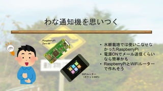 わな通知機を思いつく
• 水耕栽培では使いこなせな
かったRaspberryPi
• 電源ONでメール送信くらい
なら簡単かも
• RaspberryPiとWiFiルーター
で作れそう
RaspberryPi
Zero W
WiFiルーター
（...
