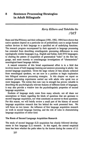 8 Sentence Processing Strategies
in Adult Bilinguals
Kerry Kilborn and Takehiko Ito
,q{?9
Bates and MacWhinney and their colleagues (1981, 1982, 1984) have shown that
native speakers depend on a particular set of probabilistic cues to assign formal
surface devices in their language to a specified set of underlying functions.
The research program encompassed by their approach to language processing
has extended from describing crosslinguistic processing differences in even
typologically similar languages (e.g., English and Italian, both SVO languages),
to charting the pattern of acquisition of grammatical ''rules" in the first lan-
guage, and more recently to crosslanguage investigations of "characteristic"
neurological-based language deficits.
A natural extension of this broad experimental effort is in a field that
involves issues of both language learning and sentence processing in adults: late
second language acquisition. Given the large volume of rlata already collected
from monolingual speakers, we are now in a position to begin exploration
into bilingual sentence processing strategies. In this chapter we report on
sentence processing experiments carried out with adults who speak two or
more languages. The notion that cues vary in strength has proven valuable in
describing the psychologically relevant features of different kinds of languages;
it may also provide a window into the psycholinguistic properties of second
language acquisition.
Students of language study come from many schools; not all share our
assumptions or biases regarding the kinds of questions that are germane to
second language acquisition, nor what constitutes an answer to those questions.
For this reason, we will briefly review a small part of the history of second
language acquisition research that lies behind the work presented here. We
will focus on two issues: the influence of first language acquisition research
on work in second language learning, and the role of rules in characterizing
language acquisition of either kind.
The Roots of Second Language Acquisition Research
The study of second language (L2) acquisition has closely followed develop-
ments in first language (L1) research. In this regard, the central empirical
issue has been whether the paths taken by the learner during the course of L1
257
 