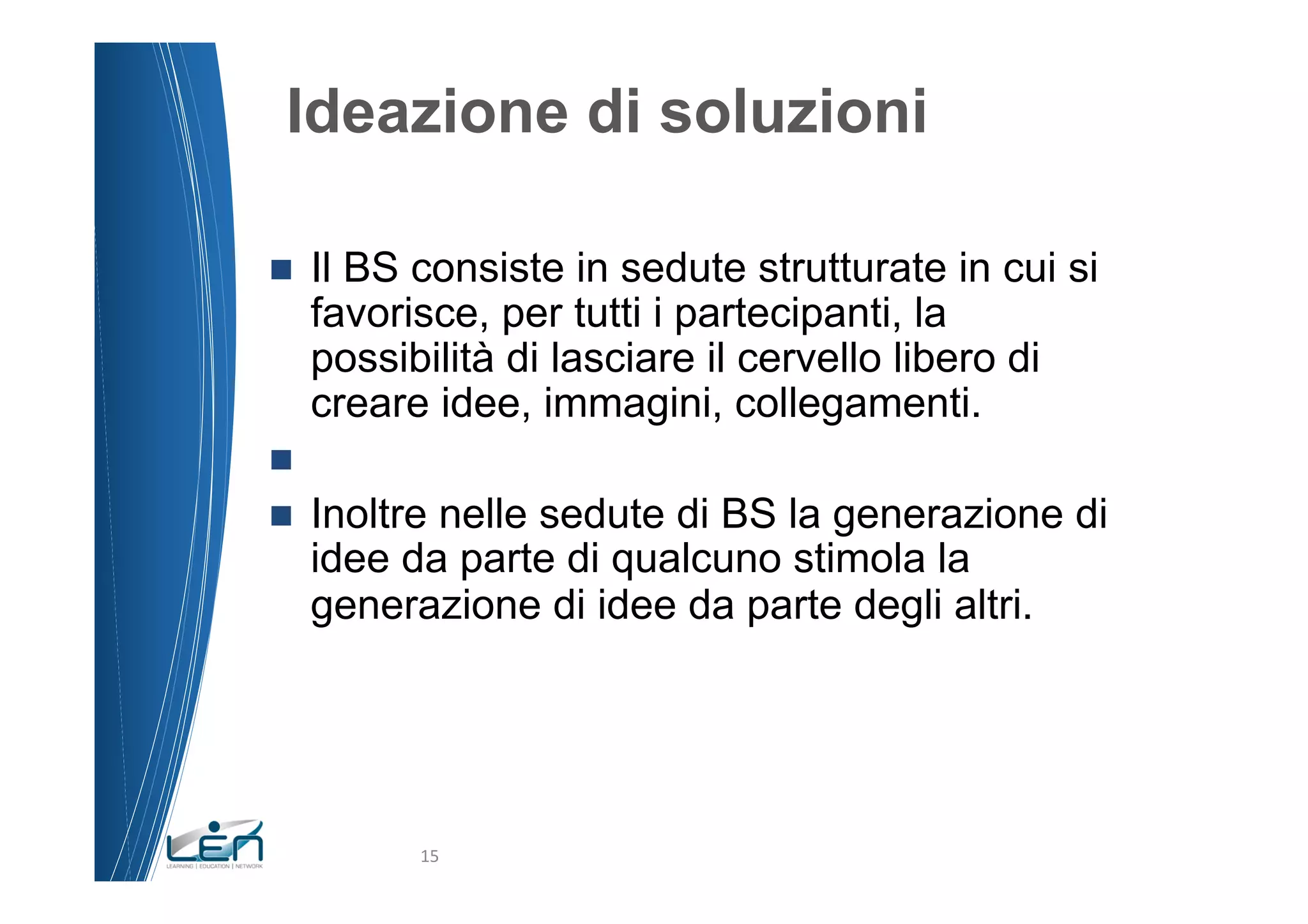 Ideazione di soluzioni

n    Il BS consiste in sedute strutturate in cui si
      favorisce, per tutti i partecipanti, la
      possibilità di lasciare il cervello libero di
      creare idee, immagini, collegamenti.
n 
n    Inoltre nelle sedute di BS la generazione di
      idee da parte di qualcuno stimola la
      generazione di idee da parte degli altri.




            15	
  
 