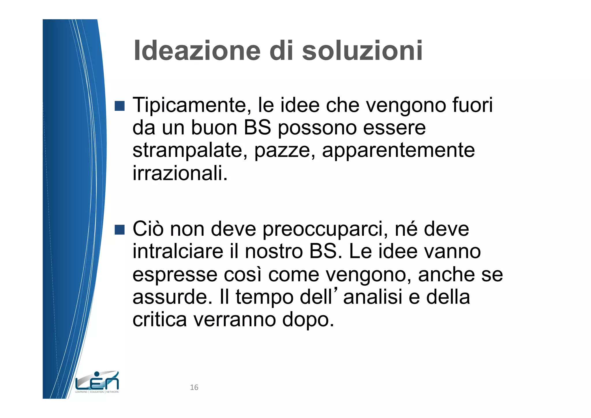Ideazione di soluzioni
n  Tipicamente,
               le idee che vengono fuori
  da un buon BS possono essere
  strampalate, pazze, apparentemente
  irrazionali.

n  Ciònon deve preoccuparci, né deve
  intralciare il nostro BS. Le idee vanno
  espresse così come vengono, anche se
  assurde. Il tempo dell analisi e della
  critica verranno dopo.


          16	
  
 