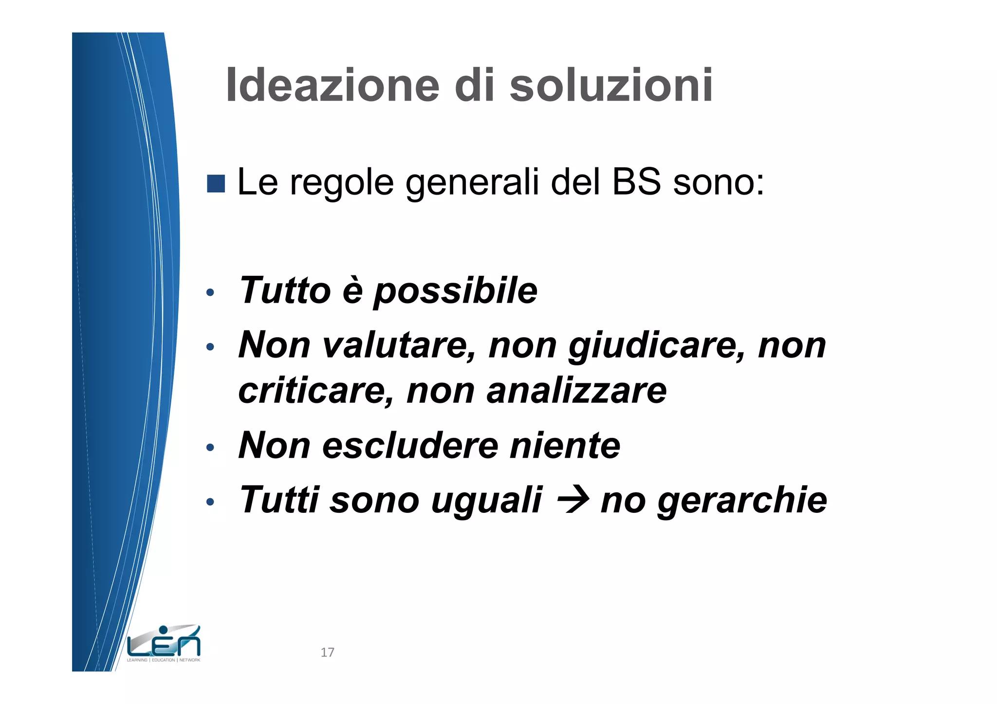 Ideazione di soluzioni
n  Le   regole generali del BS sono:

•    Tutto è possibile
•    Non valutare, non giudicare, non
     criticare, non analizzare
•    Non escludere niente
•    Tutti sono uguali à no gerarchie


          17	
  
 