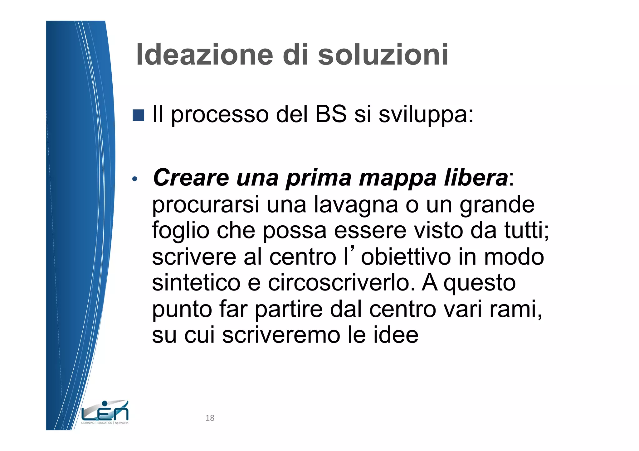 Ideazione di soluzioni
n  Il   processo del BS si sviluppa:

•    Creare una prima mappa libera:
     procurarsi una lavagna o un grande
     foglio che possa essere visto da tutti;
     scrivere al centro l obiettivo in modo
     sintetico e circoscriverlo. A questo
     punto far partire dal centro vari rami,
     su cui scriveremo le idee


            18	
  
 
