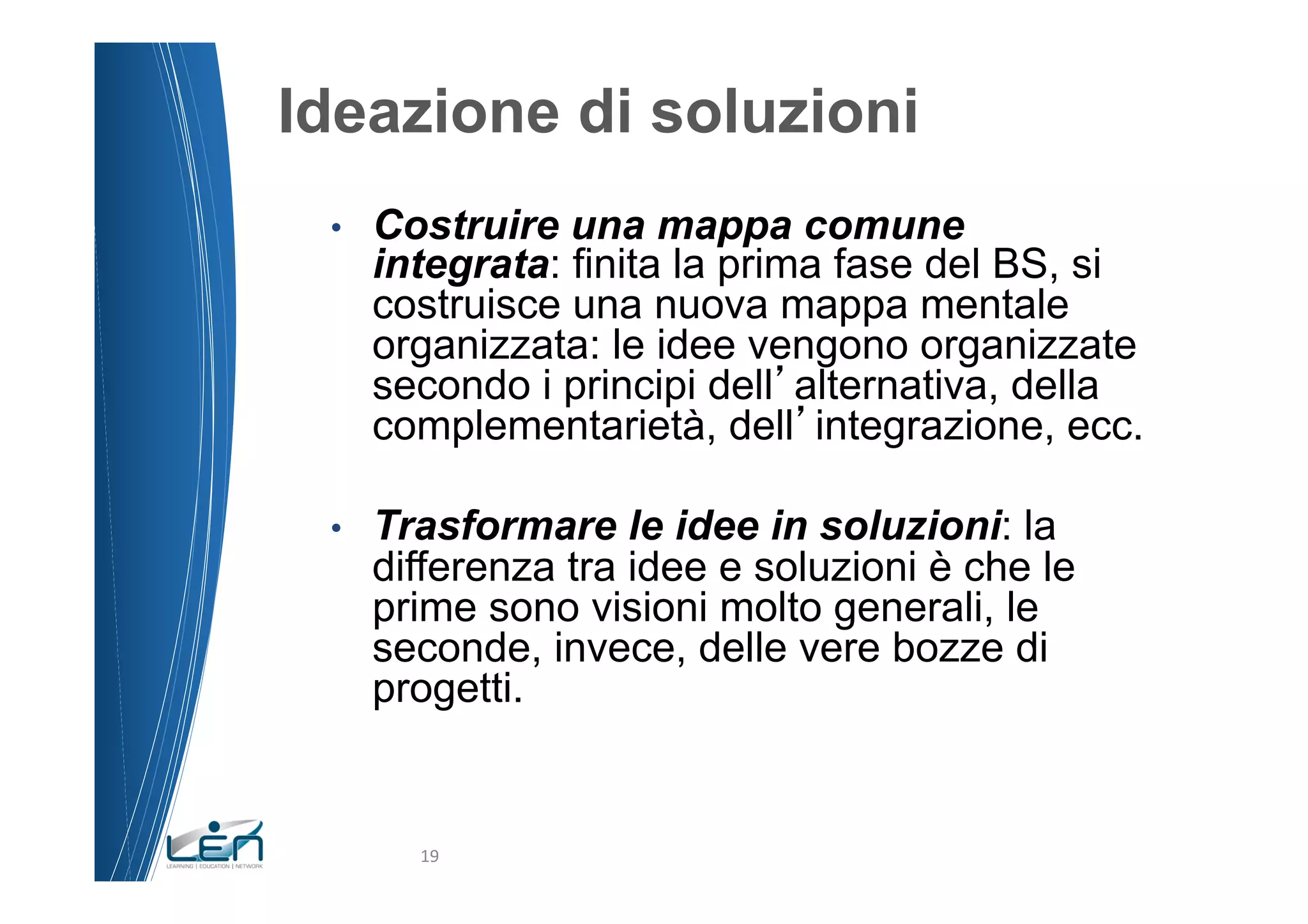 Ideazione di soluzioni
 •    Costruire una mappa comune
      integrata: finita la prima fase del BS, si
      costruisce una nuova mappa mentale
      organizzata: le idee vengono organizzate
      secondo i principi dell alternativa, della
      complementarietà, dell integrazione, ecc.

 •    Trasformare le idee in soluzioni: la
      differenza tra idee e soluzioni è che le
      prime sono visioni molto generali, le
      seconde, invece, delle vere bozze di
      progetti.


        19	
  
 