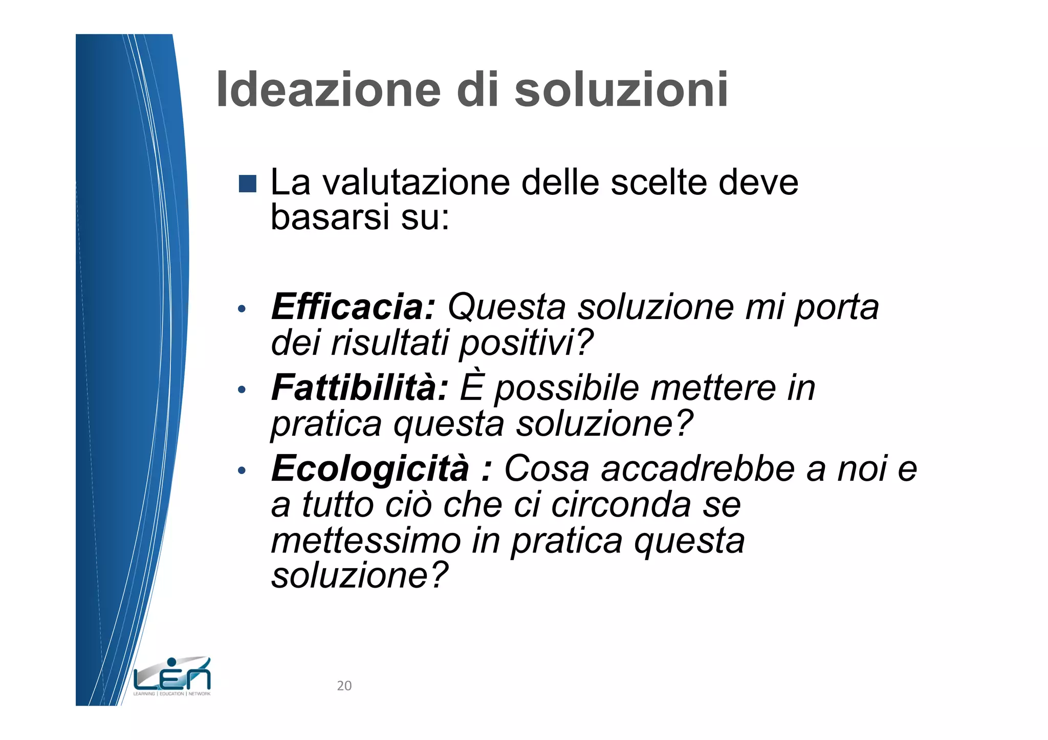Ideazione di soluzioni
n  La  valutazione delle scelte deve
     basarsi su:

•  Efficacia: Questa soluzione mi porta
   dei risultati positivi?
•  Fattibilità: È possibile mettere in
   pratica questa soluzione?
•  Ecologicità : Cosa accadrebbe a noi e
   a tutto ciò che ci circonda se
   mettessimo in pratica questa
   soluzione?

         20	
  
 