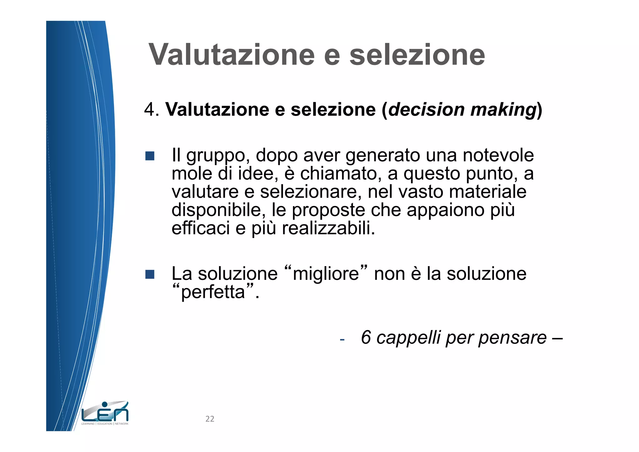 Valutazione e selezione
4. Valutazione e selezione (decision making)

n    Il gruppo, dopo aver generato una notevole
      mole di idee, è chiamato, a questo punto, a
      valutare e selezionare, nel vasto materiale
      disponibile, le proposte che appaiono più
      efficaci e più realizzabili.

n    La soluzione migliore non è la soluzione
       perfetta .

                         -    6 cappelli per pensare –



          22	
  
 