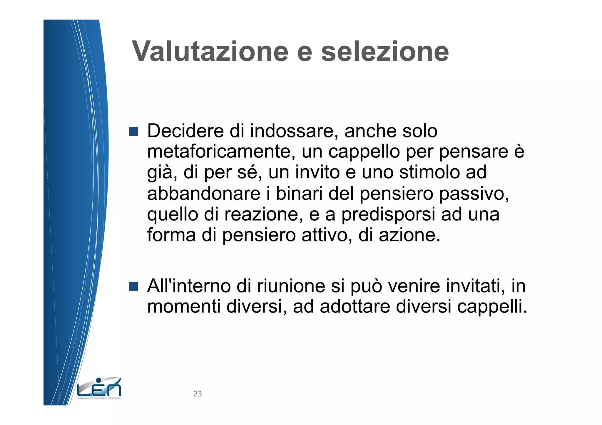 Valutazione e selezione

n    Decidere di indossare, anche solo
      metaforicamente, un cappello per pensare è
      già, di per sé, un invito e uno stimolo ad
      abbandonare i binari del pensiero passivo,
      quello di reazione, e a predisporsi ad una
      forma di pensiero attivo, di azione.

n    All'interno di riunione si può venire invitati, in
      momenti diversi, ad adottare diversi cappelli.



            23	
  
 