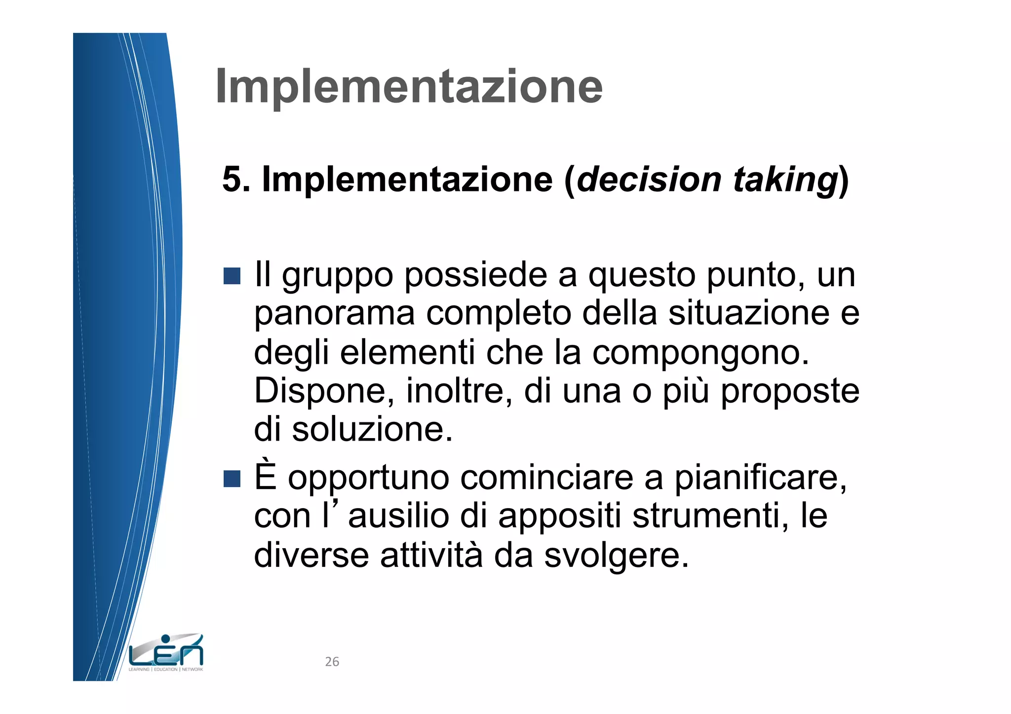 Implementazione
5. Implementazione (decision taking)

n  Ilgruppo possiede a questo punto, un
    panorama completo della situazione e
    degli elementi che la compongono.
    Dispone, inoltre, di una o più proposte
    di soluzione.
n  È opportuno cominciare a pianificare,
    con l ausilio di appositi strumenti, le
    diverse attività da svolgere.

         26	
  
 