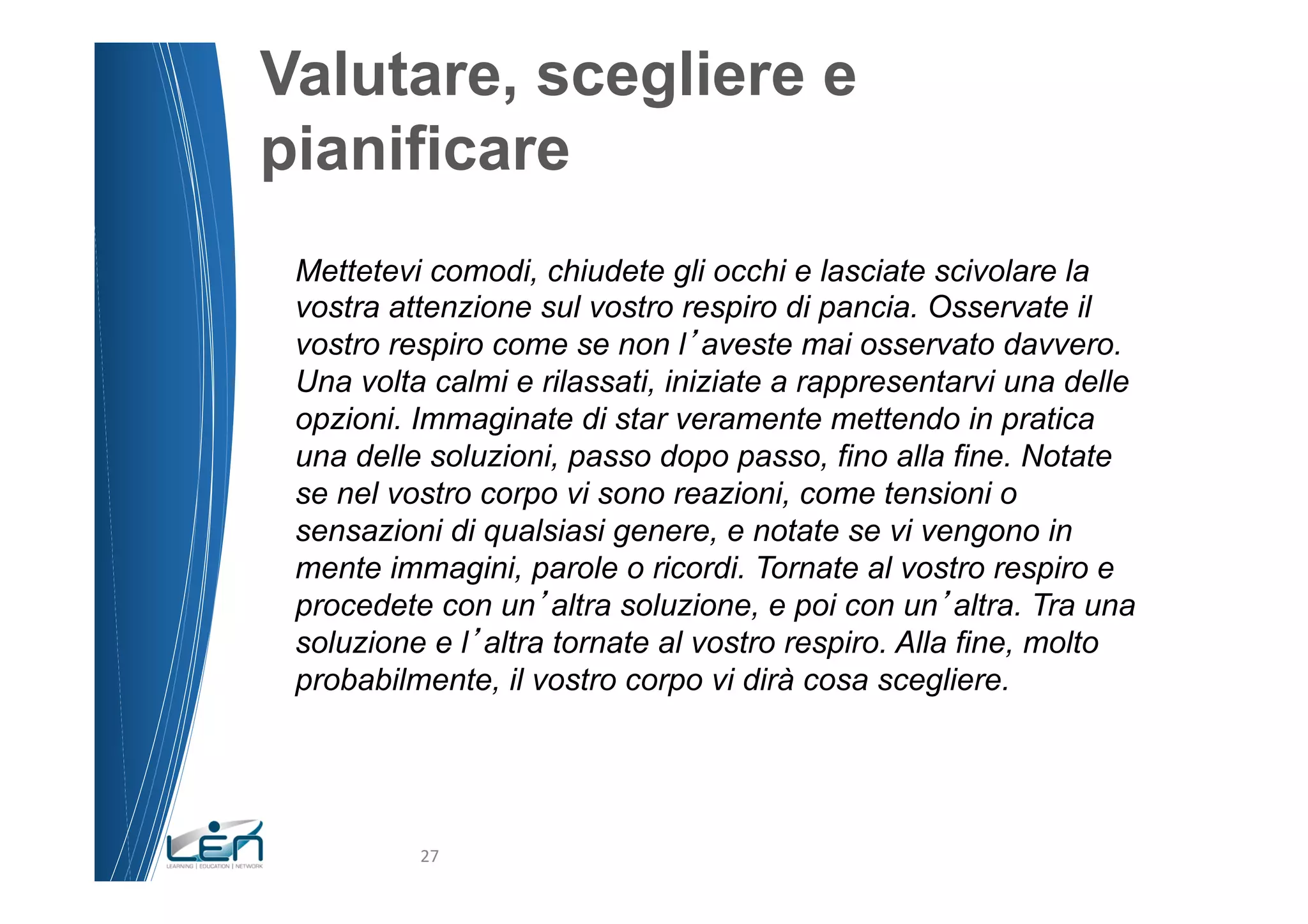 Valutare, scegliere e
pianificare
 Mettetevi comodi, chiudete gli occhi e lasciate scivolare la
 vostra attenzione sul vostro respiro di pancia. Osservate il
 vostro respiro come se non l aveste mai osservato davvero.
 Una volta calmi e rilassati, iniziate a rappresentarvi una delle
 opzioni. Immaginate di star veramente mettendo in pratica
 una delle soluzioni, passo dopo passo, fino alla fine. Notate
 se nel vostro corpo vi sono reazioni, come tensioni o
 sensazioni di qualsiasi genere, e notate se vi vengono in
 mente immagini, parole o ricordi. Tornate al vostro respiro e
 procedete con un altra soluzione, e poi con un altra. Tra una
 soluzione e l altra tornate al vostro respiro. Alla fine, molto
 probabilmente, il vostro corpo vi dirà cosa scegliere.




          27	
  
 