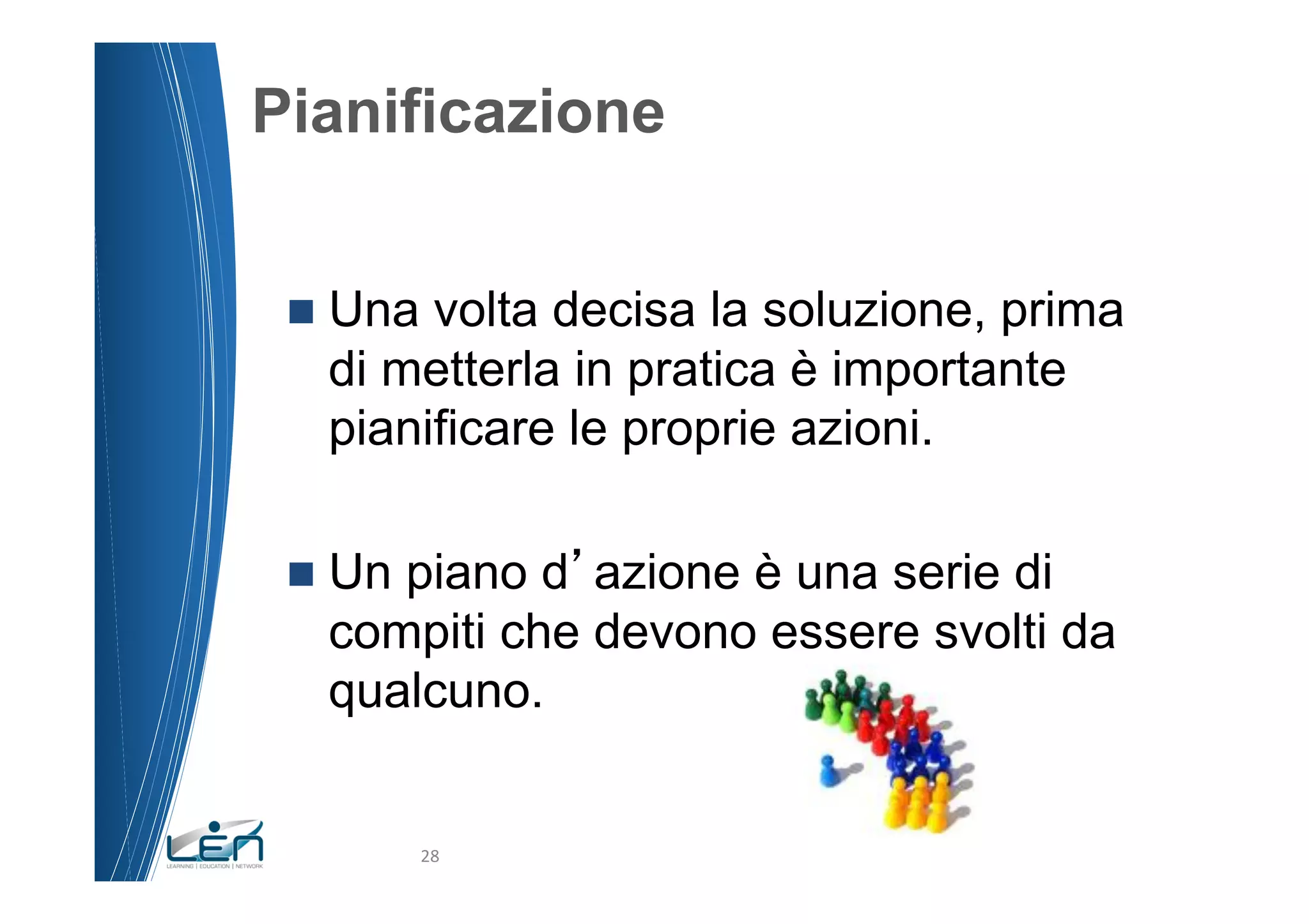 Pianificazione


 n  Unavolta decisa la soluzione, prima
   di metterla in pratica è importante
   pianificare le proprie azioni.

 n  Un
      piano d azione è una serie di
   compiti che devono essere svolti da
   qualcuno.


           28	
  
 