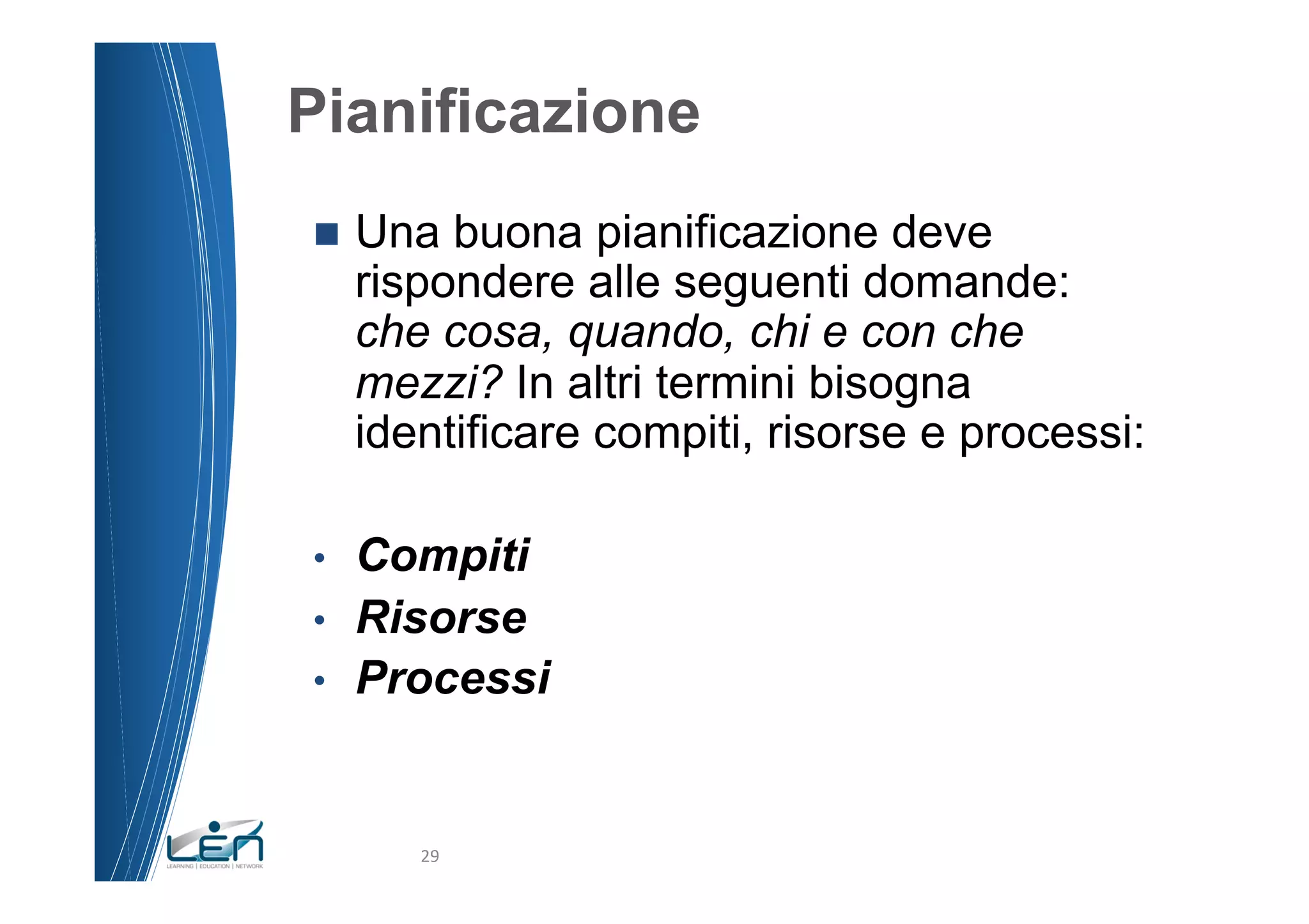 Pianificazione
n  Una   buona pianificazione deve
     rispondere alle seguenti domande:
     che cosa, quando, chi e con che
     mezzi? In altri termini bisogna
     identificare compiti, risorse e processi:

•  Compiti
•  Risorse
•  Processi



        29	
  
 
