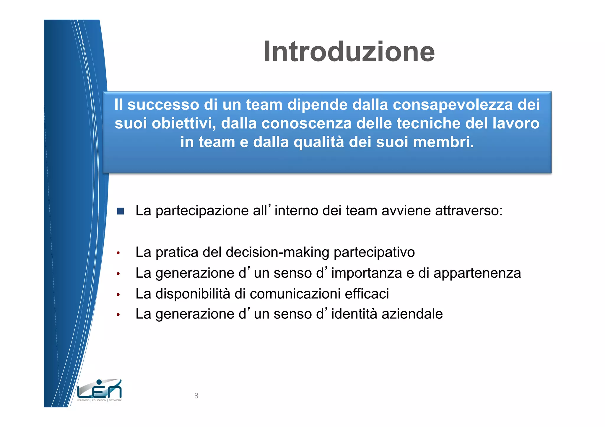 Introduzione
Il successo di un team dipende dalla consapevolezza dei
suoi obiettivi, dalla conoscenza delle tecniche del lavoro
         in team e dalla qualità dei suoi membri.



n    La partecipazione all interno dei team avviene attraverso:

•  La pratica del decision-making partecipativo
•  La generazione d un senso d importanza e di appartenenza
•  La disponibilità di comunicazioni efficaci
•  La generazione d un senso d identità aziendale




               3	
  
 