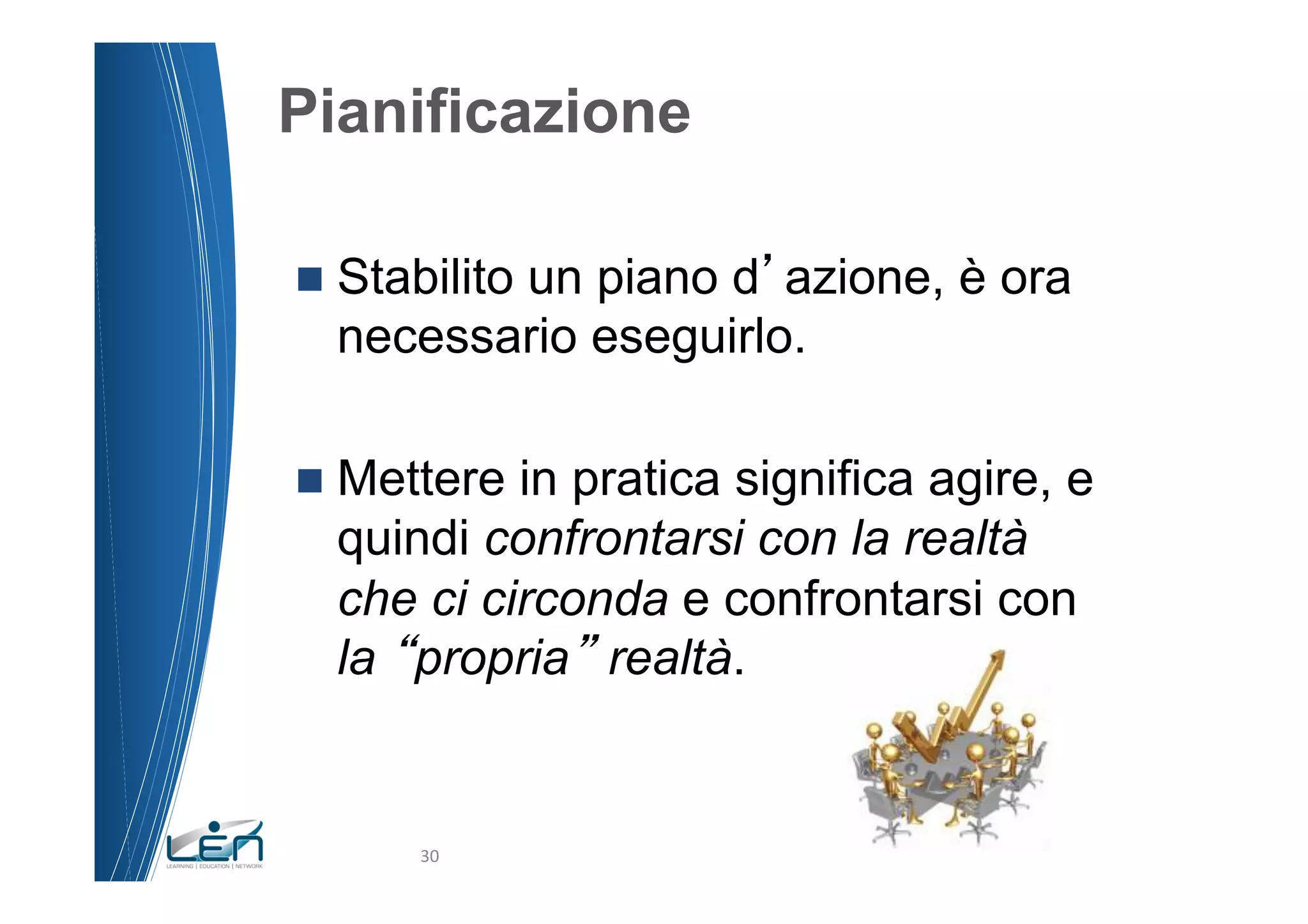 Pianificazione

n  Stabilito
         un piano d azione, è ora
  necessario eseguirlo.

n  Metterein pratica significa agire, e
  quindi confrontarsi con la realtà
  che ci circonda e confrontarsi con
  la propria realtà.


       30	
  
 