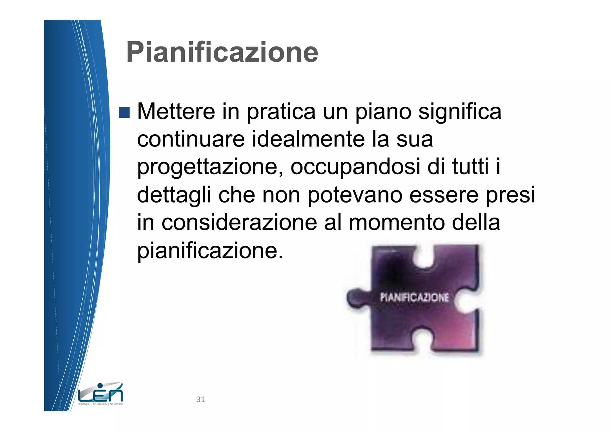 Pianificazione
n  Metterein pratica un piano significa
  continuare idealmente la sua
  progettazione, occupandosi di tutti i
  dettagli che non potevano essere presi
  in considerazione al momento della
  pianificazione.




        31	
  
 