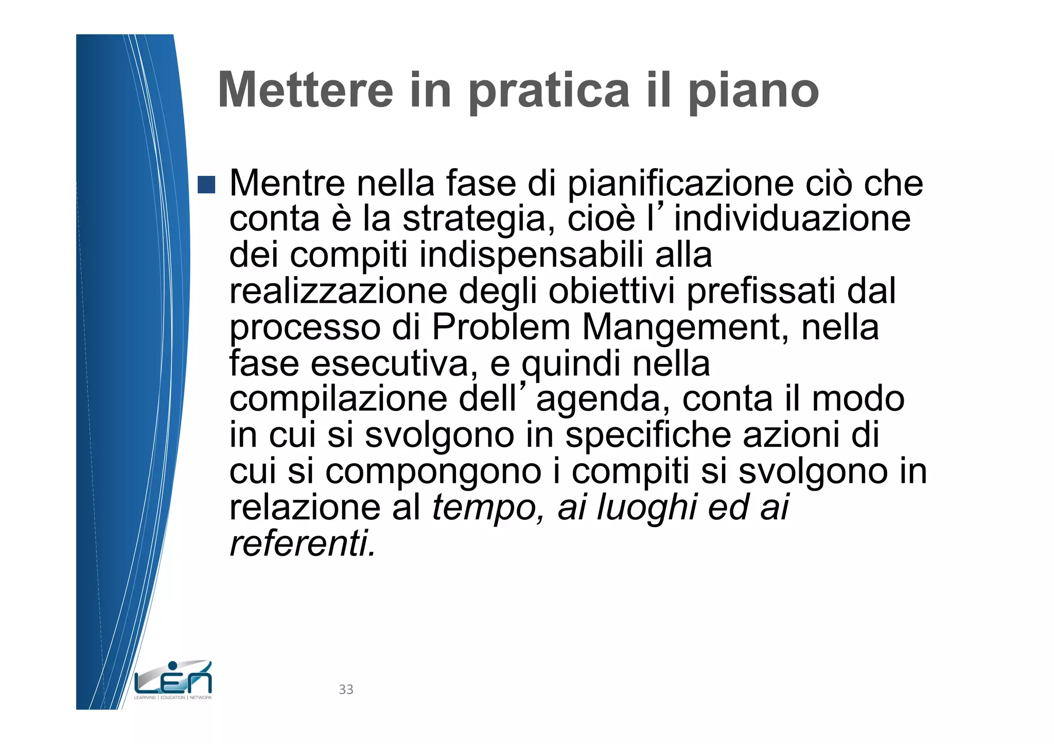 Mettere in pratica il piano
n  Mentre nella fase di pianificazione ciò che
  conta è la strategia, cioè l individuazione
  dei compiti indispensabili alla
  realizzazione degli obiettivi prefissati dal
  processo di Problem Mangement, nella
  fase esecutiva, e quindi nella
  compilazione dell agenda, conta il modo
  in cui si svolgono in specifiche azioni di
  cui si compongono i compiti si svolgono in
  relazione al tempo, ai luoghi ed ai
  referenti.


         33	
  
 