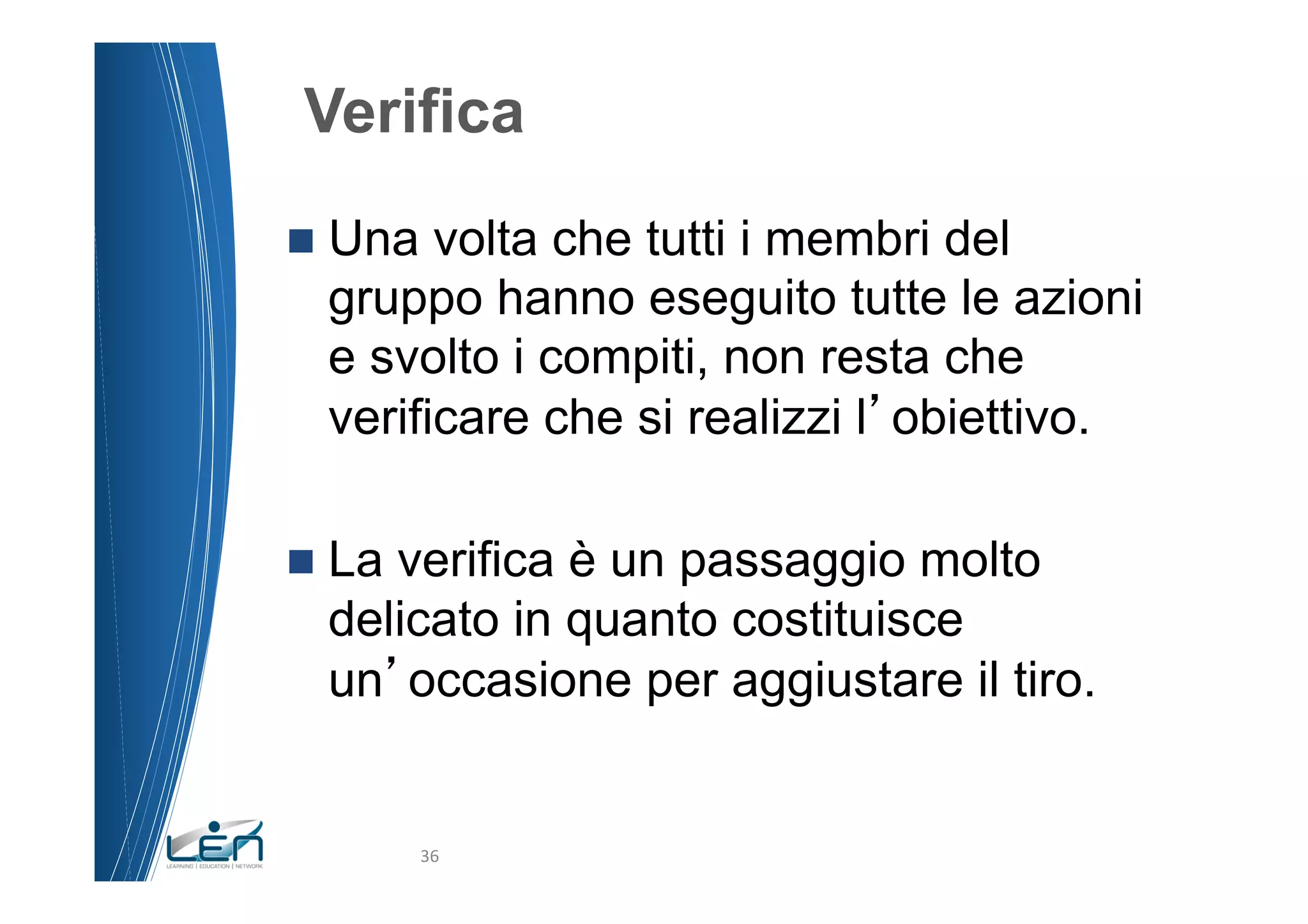 Verifica
n  Una volta che tutti i membri del
  gruppo hanno eseguito tutte le azioni
  e svolto i compiti, non resta che
  verificare che si realizzi l obiettivo.

n  La
     verifica è un passaggio molto
  delicato in quanto costituisce
  un occasione per aggiustare il tiro.


          36	
  
 