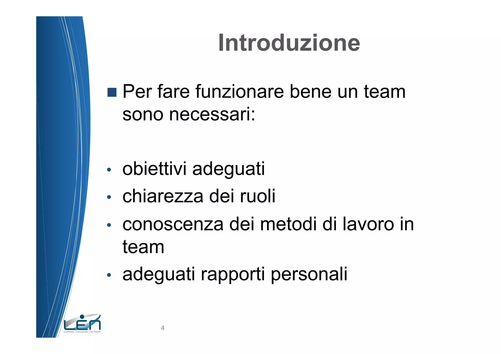 Introduzione
n  Per fare funzionare bene un team
     sono necessari:

•    obiettivi adeguati
•    chiarezza dei ruoli
•    conoscenza dei metodi di lavoro in
     team
•    adeguati rapporti personali

          4	
  
 