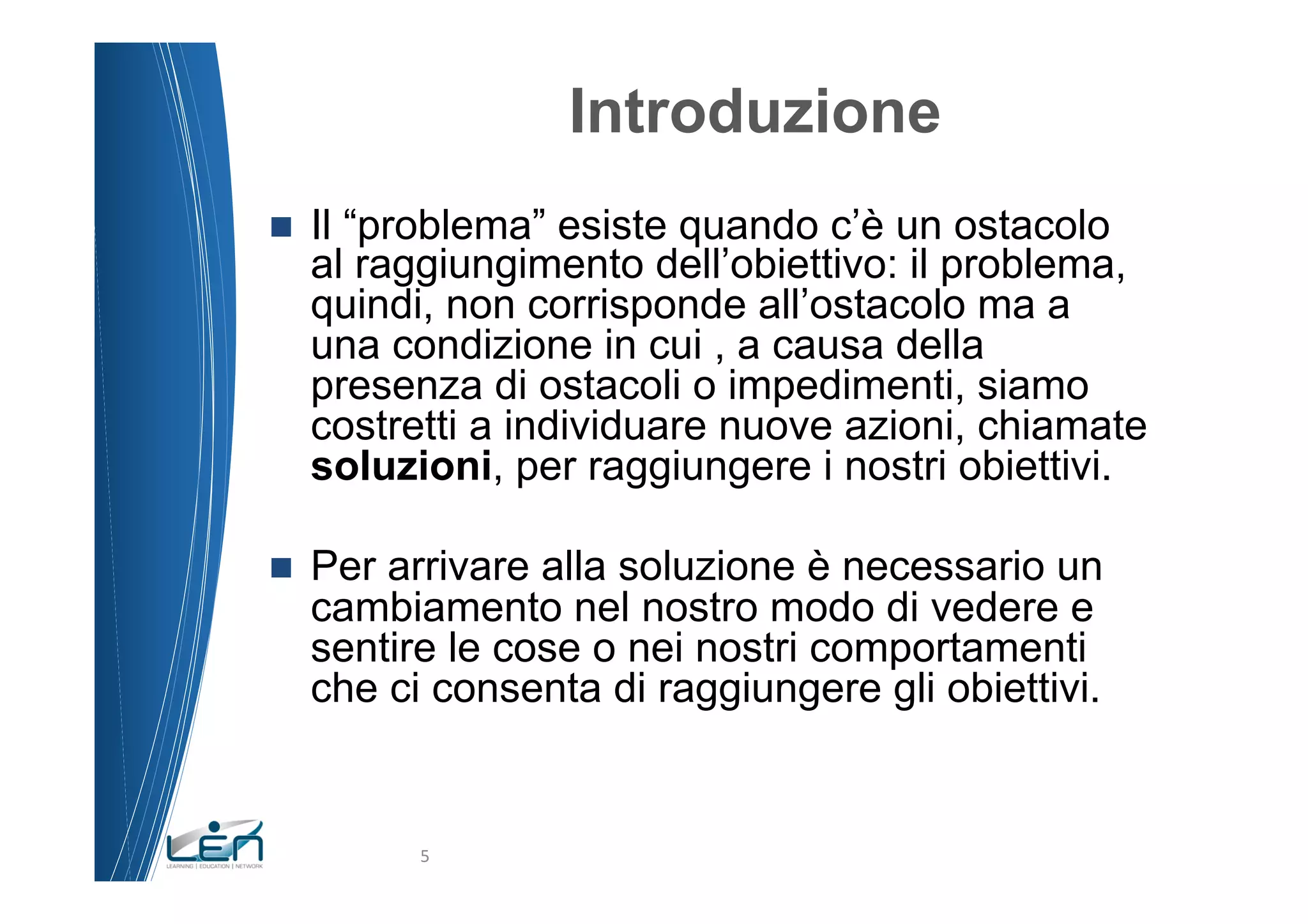 Introduzione
n    Il “problema” esiste quando c’è un ostacolo
      al raggiungimento dell’obiettivo: il problema,
      quindi, non corrisponde all’ostacolo ma a
      una condizione in cui , a causa della
      presenza di ostacoli o impedimenti, siamo
      costretti a individuare nuove azioni, chiamate
      soluzioni, per raggiungere i nostri obiettivi.

n    Per arrivare alla soluzione è necessario un
      cambiamento nel nostro modo di vedere e
      sentire le cose o nei nostri comportamenti
      che ci consenta di raggiungere gli obiettivi.


            5	
  
 