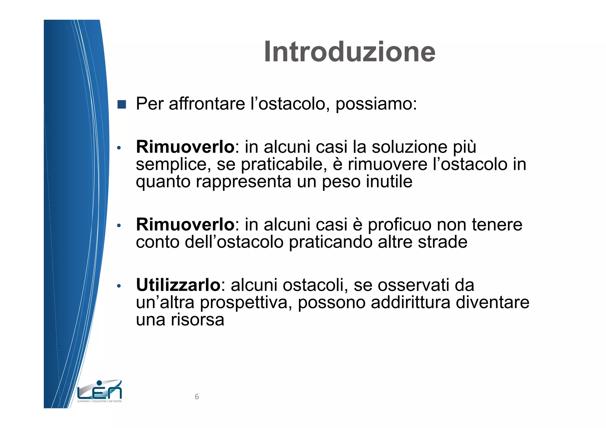 Introduzione
n    Per affrontare l’ostacolo, possiamo:

•     Rimuoverlo: in alcuni casi la soluzione più
      semplice, se praticabile, è rimuovere l’ostacolo in
      quanto rappresenta un peso inutile

•     Rimuoverlo: in alcuni casi è proficuo non tenere
      conto dell’ostacolo praticando altre strade

•     Utilizzarlo: alcuni ostacoli, se osservati da
      un’altra prospettiva, possono addirittura diventare
      una risorsa



             6	
  
 