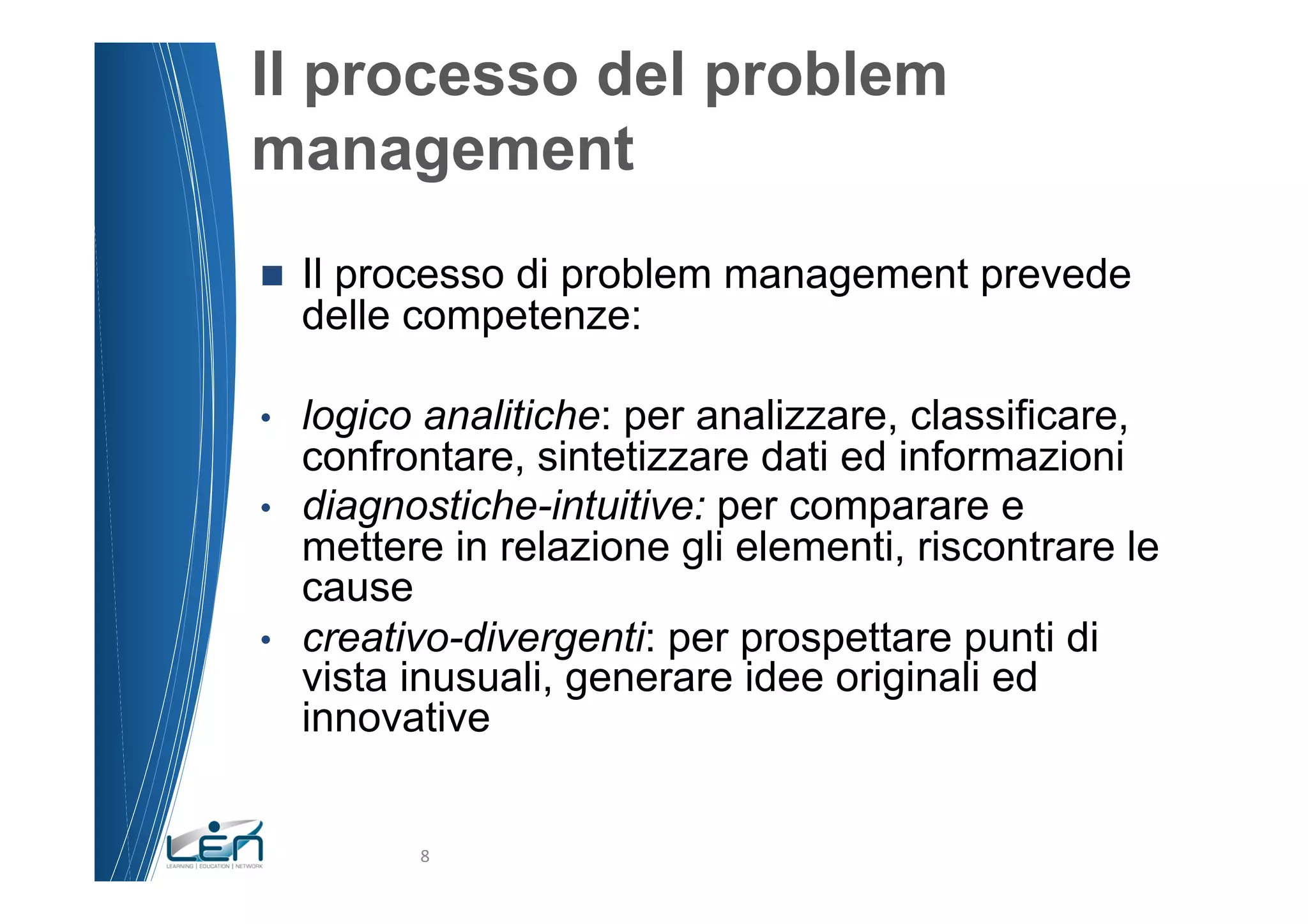 Il processo del problem
management
n    Il processo di problem management prevede
      delle competenze:

•     logico analitiche: per analizzare, classificare,
      confrontare, sintetizzare dati ed informazioni
•     diagnostiche-intuitive: per comparare e
      mettere in relazione gli elementi, riscontrare le
      cause
•     creativo-divergenti: per prospettare punti di
      vista inusuali, generare idee originali ed
      innovative


            8	
  
 
