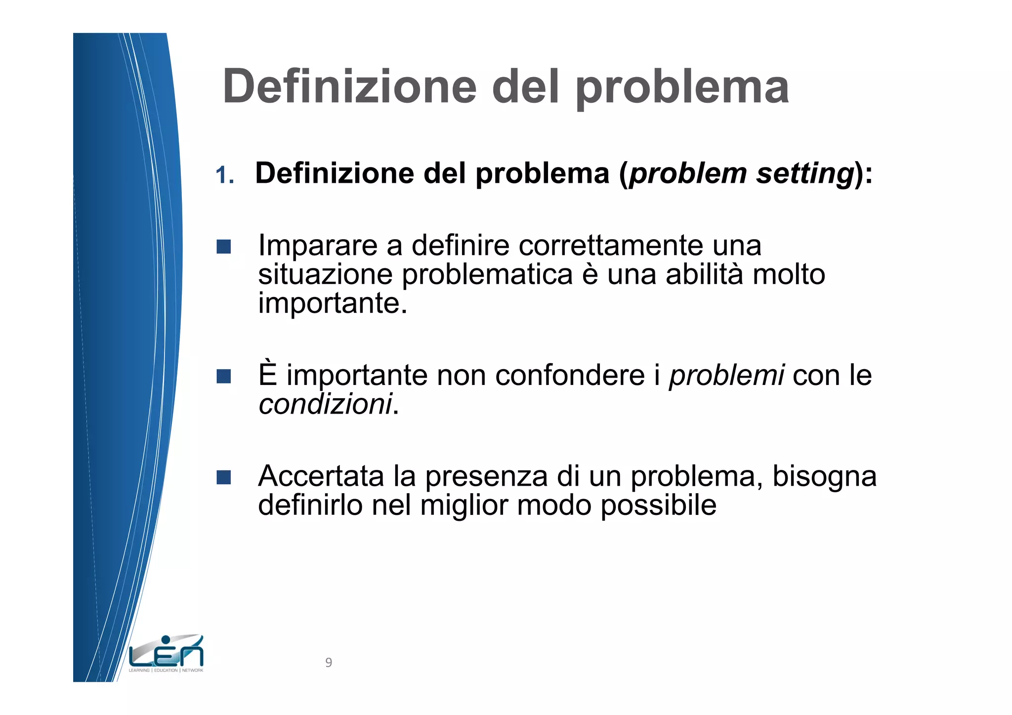 Definizione del problema
1.    Definizione del problema (problem setting):

n    Imparare a definire correttamente una
      situazione problematica è una abilità molto
      importante.

n    È importante non confondere i problemi con le
      condizioni.

n    Accertata la presenza di un problema, bisogna
      definirlo nel miglior modo possibile




           9	
  
 