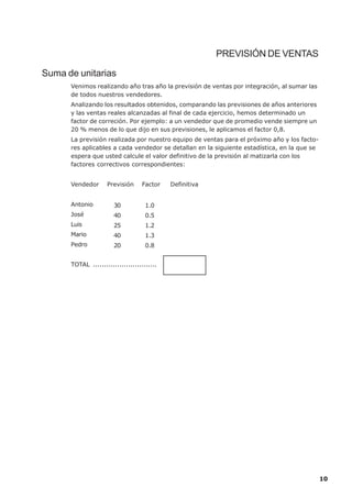 PREVISIÓN DE VENTAS

Suma de unitarias
      Venimos realizando año tras año la previsión de ventas por integración, al sumar las
      de todos nuestros vendedores.
      Analizando los resultados obtenidos, comparando las previsiones de años anteriores
      y las ventas reales alcanzadas al final de cada ejercicio, hemos determinado un
      factor de correción. Por ejemplo: a un vendedor que de promedio vende siempre un
      20 % menos de lo que dijo en sus previsiones, le aplicamos el factor 0,8.
      La previsión realizada por nuestro equipo de ventas para el próximo año y los facto-
      res aplicables a cada vendedor se detallan en la siguiente estadística, en la que se
      espera que usted calcule el valor definitivo de la previsión al matizarla con los
      factores correctivos correspondientes:


      Vendedor      Previsión     Factor    Definitiva


      Antonio          30           1.0
      José             40           0.5
      Luis             25           1.2
      Mario            40           1.3
      Pedro            20           0.8


      TOTAL .............................




                                                                                             10
 