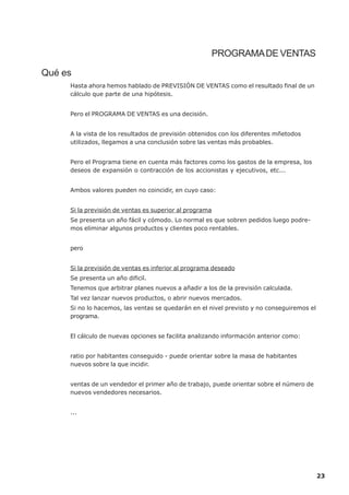 PROGRAMA DE VENTAS

Qué es
     Hasta ahora hemos hablado de PREVISIÓN DE VENTAS como el resultado final de un
     cálculo que parte de una hipótesis.


     Pero el PROGRAMA DE VENTAS es una decisión.


     A la vista de los resultados de previsión obtenidos con los diferentes mñetodos
     utilizados, llegamos a una conclusión sobre las ventas más probables.


     Pero el Programa tiene en cuenta más factores como los gastos de la empresa, los
     deseos de expansión o contracción de los accionistas y ejecutivos, etc...


     Ambos valores pueden no coincidir, en cuyo caso:


     Si la previsión de ventas es superior al programa
     Se presenta un año fácil y cómodo. Lo normal es que sobren pedidos luego podre-
     mos eliminar algunos productos y clientes poco rentables.


     pero


     Si la previsión de ventas es inferior al programa deseado
     Se presenta un año dificil.
     Tenemos que arbitrar planes nuevos a añadir a los de la previsión calculada.
     Tal vez lanzar nuevos productos, o abrir nuevos mercados.
     Si no lo hacemos, las ventas se quedarán en el nivel previsto y no conseguiremos el
     programa.


     El cálculo de nuevas opciones se facilita analizando información anterior como:


     ratio por habitantes conseguido - puede orientar sobre la masa de habitantes
     nuevos sobre la que incidir.


     ventas de un vendedor el primer año de trabajo, puede orientar sobre el número de
     nuevos vendedores necesarios.


     ...




                                                                                           23
 