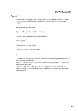 PLANIFICACIÓN

¿Qué es?
     El reparto de un objetivo grande, por ejemplo ventas anuales de toda la empresa,
     en porciones más pequeñas y manejables, por ejemplo: ventas mensuales por
     vendedor.


     Utiliza técnicas sencillas como:


     Bajar de datos globales o totales a parciales.


     Expresar cifras anuales por intervalos mensuales.


     Usar la agenda.


     Vsiualizar con gráfico de Gantt.


     Calcular el camínoc rírico con un PERT.


     ...


     En términos comerciales es suficiente con desglosar los datos globales anuales en
     datos parciales y mensuales.
     El sistema establecido para planificar supone también la posibilidad de aplicar ese
     mismo grado de control.
     Al terminar cada mes, el Director Comercial comprueba los datos de los logros
     conseguidos con la planificación realizada, establece las diferencias y reacciona
     para corregirlas.




                                                                                           24
 