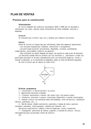 PLAN DE VENTAS
 Proceso para la construcción

      Antecedentes
      Se inicia después del análisis estratégico DAFO y CAME que ha obligado a
  reflexionar con rigor, manejar mucha información de forma ordenada, analizar y
  sneia.
   ittzr

      Avance
      Se avanzará por niveles (que voy a ordenar por números naturales).

       Previo
       Antes de iniciar el avance hay que reflexionar sobre dos aspectos importantes:
       - Los recursos disponibles (humanos, materiales e intangibles).
       - Los partícipes sociales (accionistas, empleados, clientes, proveedores,
  competidores, autoridades y público en general).
       - Esta reflexión se repite después de elegir una opción en cada nivel de decisión:
       ¿La decisión tomada está en armonía con los recursos? y ¿Satisface a todos los
  partícipes sociales? Si de esta consideración sale una valoración negativa, volver y
  revisar la decisión, si la valoración es aceptable, pasar al nivel de decisión siguiente.
       Es como un bucle que se repite en cada nivel.




                                                NO
                                    satisface
                                        ?

                                     SI


       Niveles propuestos
       1.- Crecimiento (o decrecimiento) en euros.
       2.- Amplitud del territorio a abordar.
       3.- Clientes (existentes o nuevos: del mismo tipo o de nuevos tipos).
       4.- Productos (actuales o nuevos: tecnología disponible o nuevas tecnologías)
       5.- Canales (incluir una reflexión sobre servidumbres, nivel de servicio, asistencia
  técnica, postventa, etc … ).
       6.- Red de ventas: diseño cualitativo: postventa y clases de venta a aplicar:
  televenta, autoventa, visita personal, contacto por internet, etc…
       Estructura cuantitativa: cuántos y cómo se organizan, rutas e incentivos.
       7.- Presupuesto (previsión de ventas y gastos) y sistema de control. Incluir
  contingencias para situaciones «fuera de control»
       Fn
        i



                                                                                         29
 