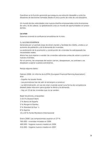 Coordinar es la función gerencial que asegura una solución deseable y evita los
desastres de decisiones tomadas desde el único punto de vista de una disciplina.


Un mundo de dos velocidades crea nuevos diseños empresariales como la empresa
de cola y la de cabeza. La globalización crea un mundo de oportunidades sin prece-
dentes.


La crisis
Estamos viviendo la confluencia simultánea de 4 crisis:


1.- La crisis inmobiliaria
Generada por un período largo de dinero barato y facilidad de crédito, unidos a un
aumento de población y de la demanda de viviendas.
La aceleración de la promoción y construcción de viviendas ha sobrepasado las
necesidades reales.
Ahora hay que esperar a vender las viviendas sobrantes antes de volver a construir
nuevas viviendas.
Por el camino, las empresas del sector cierran, desaparecen, se contraen o se
desplazan a operar a países extranjeros.


Recojo algunos datos:


Febrero 2008: Un informe de la EFPA (European Financial Planning Association)
dice:
- España ha tocado fondo.
- Las promotoras han de salir al extranjero a construir.
- La Administración, en vez de crear vivienda social (una forma de competencia
desleal) debe intervenir para ajustar la oferta y la demanda.
- Hay un 15 de las viviendas que no se venden.


Bajar los precios, propuestas:
2 al 8 % Deutsch Bank
3 % Banco de España
5 % Morgan & Stanley
5 % Standard & Poor´s
8 % Asprina
15 a 20 % Fondo Monetario Internacional


Enero 2008: Las compraventas cayeron un 27 %
760.000 - viviendas iniciadas en 2006
489.000 - hogares nuevos creados en 2006
416.000 - hogares nuevos creados en 2007




                                                                                     3
 