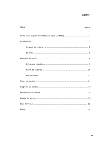 INDICE



TEMA                                                                                               página




Cómo hacer su plan de ventas para 2009 (portada) ........................................ 1


Introducción ........................................................................................... 2


         Un poco de historia ........................................................................ 2


         La crisis ....................................................................................... 3


Previsión de Ventas .................................................................................. 8


         Inferencia estadística ..................................................................... 8


         Suma de unitarias ......................................................................... 10


         Extrapolación ............................................................................... 12


Nubes de puntos .................................................................................... 21


Programa de Ventas ................................................................................ 23


Planificación de Ventas ............................................................................ 24


Cuotas de Ventas ................................................................................... 25


Plan de Ventas ...................................................................................... 29


Índice .................................................................................................. 30




                                                                                                               30
 