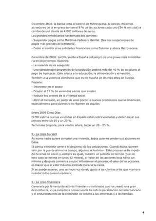 Diciembre 2008: la banca toma el control de Metrovacesa. 6 bancos, máximos
acreedores de la empresa toman el 9 % de las acciones cada uno (54 % en total) a
cambio de una deuda de 4.000 millones de euros.
Las grandes inmobiliarias han tomado dos caminos:
- Suspender pagos como Martinsa-Fadesa y Habitat (las dos suspensiones de
pagos más grandes de la historia).
- Ceder el control a las entidades financieras como Colonial y ahora Metrovacesa.


Diciembre de 2008: La ONU alerta a España del peligro de una grave crisis inmobilia-
ria en poco tiempo. Razones:
- La vivienda no es asequible.
- Una considerable proporción de la población destina más del 40 % de su salario al
pago de hipotecas. Esto afecta a la educación, la alimentación y el vestido.
También a la violencia doméstica que es en España de las más altas de Europa.
Propone:
- Intervenir en el sector
- Ocupar el 15 % de viviendas vacías que existen
- Reducir los precios de la vivienda social
- Abrir el mercado, en poder de unos pocos, a nuevos promotores que lo dinamicen,
especialmente para jóvenes y en régimen de alquiler.


Enero 2009 Cinco Días
El FMI estima que las viviendas en España están sobrevaloradas y deben bajar sus
precios entre un 15 y un 20 %.
Tecnocasa propone, para vender ahora, bajar un 20 - 25 %.


2.- La crisis bursátil
Así como nadie quiere comprar una vivienda, todos quieren vender sus acciones en
bolsa.
El pánico vendedor genera el descenso de las cotizaciones. Cuando todos quieren
salir por la puerta al mismo tiempo, algunos se lastiman. Este proceso se ha repeti-
do decenas de veces y siempre es igual, durante un período de tiempo (que en
este caso se estima en unos 12 meses), el valor de las acciones baja hasta un
mínimo y después comienza a subir. Al terminar el proceso, el valor de las acciones
es mayor que el valor máximo antes de inicarse la caída.
Si se puede esperar, uno se hace rico dando gusto a los clientes a los que «compra
cuando todos quieren vender».


3.- La crisis financiera
Generada por la venta de activos financieros maliciosos que ha creado una gran
desconfianza, cuya inmediata consecuencia ha sido la paralización del interbancario
y el endurecimiento de la concesión de crédito a las empresas y a las familias.




                                                                                       4
 