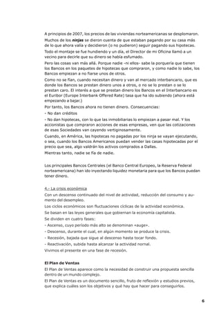 A principios de 2007, los precios de las viviendas norteamericanas se desplomaron.
Muchos de los ninjas se dieron cuenta de que estaban pagando por su casa más
de lo que ahora valía y decidieron (o no pudieron) seguir pagando sus hipotecas.
Todo el montaje se fue hundiendo y un día, el Director de mi Oficina llamó a un
vecino para decirle que su dinero se había esfumado.
Pero las cosas van más allá. Porque nadie -ni ellos- sabe la porquería que tienen
los Bancos en los paquetes de hipotecas que compraron, y como nadie lo sabe, los
Bancos empiezan a no fiarse unos de otros.
Como no se fían, cuando necesitan dinero y van al mercado interbancario, que es
donde los Bancos se prestan dinero unos a otros, o no se lo prestan o se lo
prestan caro. El interés a que se prestan dinero los Bancos en el Interbancario es
el Euribor (Europe Interbank Offered Rate) tasa que ha ido subiendo (ahora está
empezando a bajar.)
Por tanto, los Bancos ahora no tienen dinero. Consecuencias:
- No dan créditos
- No dan hipotecas, con lo que las inmobiliarias lo empiezan a pasar mal. Y los
accionistas que compraron acciones de esas empresas, ven que las cotizaciones
de esas Sociedades van cayendo vertiginosamente.
Cuando, en América, las hipotecas no pagadas por los ninja se vayan ejecutando,
o sea, cuando los Bancos Americanos puedan vender las casas hipotecadas por el
precio que sea, algo valdrán los activos comprados a Dallas.
Mientras tanto, nadie se fía de nadie.


Los principales Bancos Centrales (el Banco Central Europeo, la Reserva Federal
norteamericana) han ido inyectando liquidez monetaria para que los Bancos puedan
tener dinero.


4.- La crisis económica
Con un descenso continuado del nivel de actividad, reducción del consumo y au-
mento del desempleo.
Los ciclos económicos son fluctuaciones cíclicas de la actividad económica.
Se basan en las leyes generales que gobiernan la economía capitalista.
Se dividen en cuatro fases:
- Ascenso, cuyo período más alto se denominan «auge».
- Descenso, durante el cual, en algún momento se produce la crisis.
- Recesión, bajada que sigue al descenso hasta tocar fondo.
- Reactivación, subida hasta alcanzar la actividad nornal.
Vivimos el presente en una fase de recesión.


El Plan de Ventas
El Plan de Ventas aparece como la necesidad de construir una propuesta sencilla
dentro de un mundo complejo.
El Plan de Ventas es un documento sencillo, fruto de reflexión y estudios previos,
que explica cuáles son los objetivos y qué hay que hacer para conseguirlos.



                                                                                     6
 