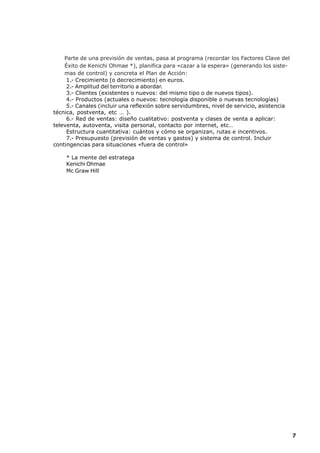 Parte de una previsión de ventas, pasa al programa (recordar los Factores Clave del
    Éxito de Kenichi Ohmae *), planifica para «cazar a la espera» (generando los siste-
    mas de control) y concreta el Plan de Acción:
     1.- Crecimiento (o decrecimiento) en euros.
     2.- Amplitud del territorio a abordar.
     3.- Clientes (existentes o nuevos: del mismo tipo o de nuevos tipos).
     4.- Productos (actuales o nuevos: tecnología disponible o nuevas tecnologías)
     5.- Canales (incluir una reflexión sobre servidumbres, nivel de servicio, asistencia
técnica, postventa, etc … ).
     6.- Red de ventas: diseño cualitativo: postventa y clases de venta a aplicar:
televenta, autoventa, visita personal, contacto por internet, etc…
     Estructura cuantitativa: cuántos y cómo se organizan, rutas e incentivos.
     7.- Presupuesto (previsión de ventas y gastos) y sistema de control. Incluir
contingencias para situaciones «fuera de control»

    * La mente del estratega
    Kenichi Ohmae
    Mc Graw Hill




                                                                                            7
 