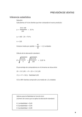 PREVISIÓN DE VENTAS

Inferencia estadística
       Solución:
       Calculamos el % de clientes que han comprado el nuevo producto:


            30 X 100
       p=               = 25 %
              120



       q = 100 - 25 = 75 %


       n = 120

                                      45
       Compra media por pedido =            = 1,5 unidades
                                      30


       Cálculo de la desviación standard:


              pXq           25 X 75
       0=              =               = 3,95 %
                 n            120



       El porcentaje de compradores en el Universo se situa entre

       25 - 2 X 3,95 < P < 25 + 2 X 3,95

       17,1 < P < 32,9, fiabilidad 0,95


       513 a 987 clientes comprarán una media de 1,5 unidades




       Valores para la fiabilidad en función de k
       (número de veces que se aplica la desviación standard:


       K 1 probabilidad = 0,65
       K 2 probabilidad = 0,95
       K 3 probabilidad = 0,99


                                                                               9
 