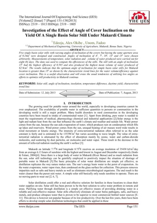 The International Journal Of Engineering And Science (IJES)
||Volume||2 ||Issue|| 7 ||Pages|| 131-138||2013||
ISSN(e): 2319 – 1813 ISSN(p): 2319 – 1805
www.theijes.com The IJES Page 131
Investigation of the Effect of Angle of Cover Inclination on the
Yield Of A Single Basin Solar Still Under Makurdi Climate
1,
Edeoja, Alex Okibe , Unom, Fadoo
1,2,
Department of Mechanical Engineering, University of Agriculture, Makurdi, Benue State, Nigeria
--------------------------------------------------------ABSTRACT-----------------------------------------------------------
Five single basin solar stills with varying angles of inclination of the covers but having the same aperture area
of 0.24m2
were designed and constructed. Angles of inclination of 4o
, 7o
, 10o
, 13o
and 15o
were chosen
arbitrarily. Measurements of temperature, solar radiation and ,volume of water produced were carried out for
eight (8) days. The data was used to compute the efficiencies of the stills. The still with an angle of inclination
15o
had the highest efficiency of 0.585 and also produced the highest mean volume of water produced of
62.9cm3
. The results indicate that the optimum angle of inclination for simple basin solar stills for Makurdi
location is greater than 15o
as shown by the characteristic trend lines for the water volume/efficiency against
cover inclination. This is a useful observation and will erase the usual tendencies of utilizing low angles as
efforts to optimize still productivity in Makurdi continue.
KEYWORDS: Solar still, angle of inclination, insolation, temperature difference, daytime yield, characteristic
trend line.
-------------------------------------------------------------------------------------------------------------------------------------
Date of Submission: 12 ,July 2013 Date of Publication: 7, August, 2013
-------------------------------------------------------------------------------------------------------------------------------------
I. INTRODUCTION
The growing need for potable water around the world, especially in developing countries cannot be
over emphasized. The availability of potable water in sufficient quantities to persons or communities in the
developing world is still a major problem. Many health disorders in rural communities in the developing
countries have been traced to intake of contaminated water [1]. Apart from drinking, pure water is needed to
meet the requirements of medical, pharmacology chemical and industrial applications [2].Solar energy is the
light and radiant heat from the sun that influence the earth’s climate and weather and sustain life. Water power
comes from the sun, because the sun aids evaporation of water, which produces rain on condensation which fills
up lakes and reservoirs. Wind power comes from the sun, unequal heating of air masses word wide results in
wind movement or kinetic energy. The intensity of extra-terrestrial radiation often referred to as the solar
constant is fairly and is estimated to be 1353W/m2
but varies according to wave length. The value of extra-
terrestrial radiation is attenuated by the effect of absorption mainly by ozone, water and carbon-dioxide
molecules, and scattering by dust particles, air molecules and water vapor. These result in the decrease in the
amount of infra-red radiation reaching the earth’s surface [3].
Makurdi on latitude 7.70
N and longitude 8.730
E receives an average insolation of 35430 kJ/m2
/day
from an average 6.13 hours of sunshine with the highest and lowest in August and December respectively (Itodo
& Fulani, 2004)[4]. Since there is a large body of water in Makurdi (River Benue) and so much radiation from
the sun, solar still technology can be gainfully employed to positively impact the situation of shortage of
portable water in Makurdi [5].The basic principles of solar water distillation are simple yet effective, as
distillation replicates the way nature makes rain. The sun’s energy heats water to the point of evaporation. As
the water evaporates, water vapor rises, then condensed on the glass surface for collection. This process removes
impurities such as salts and heavy metals as well as eliminates microbiological organisms. The end result is the
water cleaner than the purest rain water. A simple solar still basically only needs sunshine to operate. There are
no moving parts to wear out [2, 6, 7].
Solar distillation could offer a real and effective solution for families in these locations to clean their
water supplies on-site. Solar still has been proven to be the best solution to solve water problem in remote arid
areas. Purifying water through distillation is a simple yet effective means of providing drinking water in a
reliable and cost-effective manner. Solar stills effectively eliminate all water borne pathogens, salts, and heavy
metals, and produce ultrapure water that is proven to be superior to most commercial bottled water sources [8-
11]. This device is however not popular because of its low productivity. Over the last few years, there have been
efforts to develop simple solar distillation technologies that could be applied in these
 