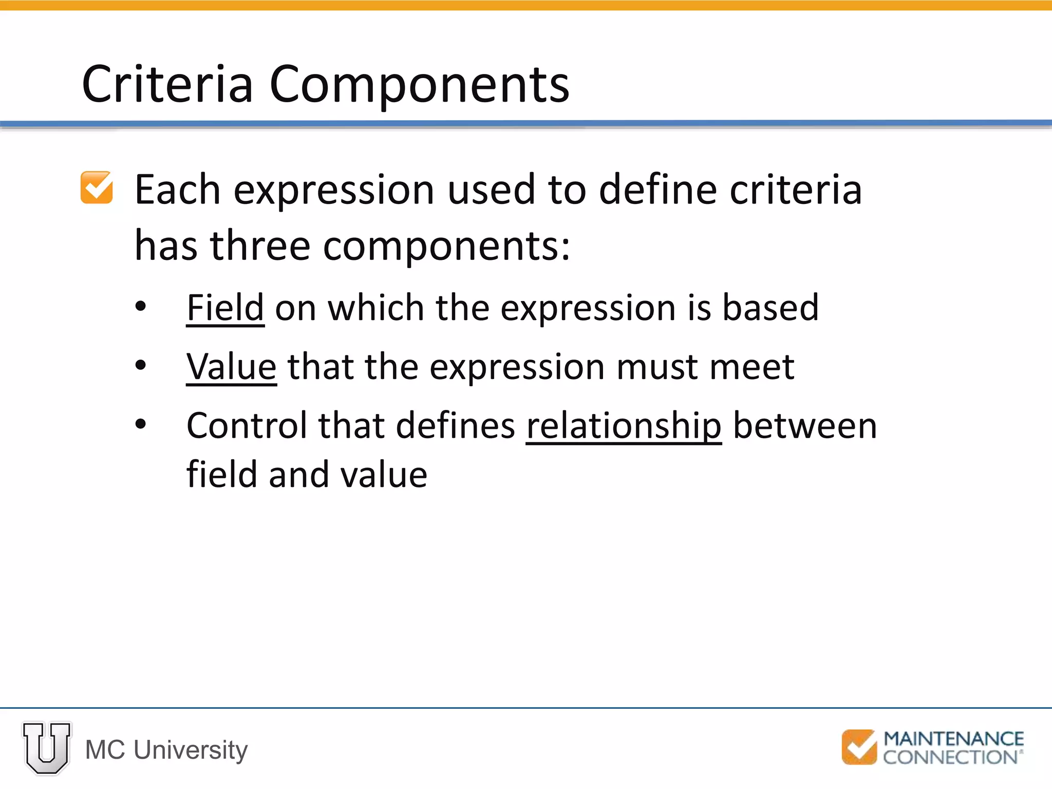 MC University
Each expression used to define criteria
has three components:
• Field on which the expression is based
• Value that the expression must meet
• Control that defines relationship between
field and value
Criteria Components
 