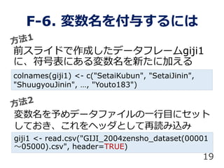 F-6. 뤹ˤ
ǰ饤ɤɤǩ`ե`giji1
ˡűˤ¤˼Ӥ
colnames(giji1) <- c("SetaiKubun", "SetaiJinin",
"ShuugyouJinin", , "Youto183")
ǩ`եһĿ˥å
ƤإåȤiz
giji1 <- read.csv("GIJI_2004zensho_dataset(00001
05000).csv", header=TRUE)
19
 