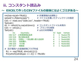 ii. 󥹥iz
 EXCELäCSVեˤϤ褯ߤ롫
24
rm(list=ls(all=TRUE)) # IIΤ߳?
setwd("c:/Rdemo/giji/") # եäǥ쥯ȥָ
Cd1 <- read.csv("code.csv", header=TRUE)
Tail(cd1)
A1 <- which(!is.na(cd1$ren)) # 󥹥ȥեĩβ
Cd1 <- cd1[a1,] # ֥
Tail(cd1) # cd1ĩβ_J
no koumoku lvl type namae
192 517 ؼݽ𷵜g 4 1 Youto178
193 519 ν𷵜g 4 1 Youto179
194 521 ָB?һBُ𷵜g 4 1 Youto180
195 523 ؔbُ 4 1 Youto181
196 525  4 1 Youto182
197 527 RԽ 3 1 Youto183
# ԤؤΉQƥե饰
ft1 <- rep(TRUE, dim(cd1)[1])
ft1[which(cd1$type == 2)] <- FALSEc
 