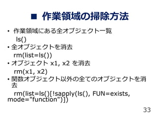  IIΒ߳
? IIˤȫ֥һE
ls()
? ȫ֥Ȥȥ
rm(list=ls())
? ֥ x1, x2 ȥ
rm(x1, x2)
? v֥ȫƤΥ֥Ȥ
ȥ
rm(list=ls()[!sapply(ls(), FUN=exists,
mode="function")])
33
 