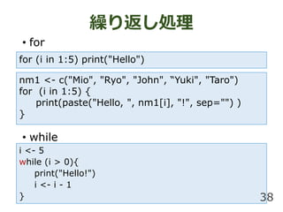 i <- 5
while (i > 0){
print("Hello!")
i <- i - 1
}
R귵I
? for
? while
38
for (i in 1:5) print("Hello")
nm1 <- c("Mio", "Ryo", "John", Yuki", "Taro")
for (i in 1:5) {
print(paste("Hello, ", nm1[i], "!", sep="") )
}
 