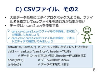 ? ǩ`Iˤϥܥå⡢ե
ָcsvեi෽ʤ
? ǩ`ϡcars2.csvʹä
C) CSVե롢2
setwd(c:/Rdemo/) # եäǥ쥯ȥָ
dat3 <- read.csv("cars2.csv", header=TRUE)
# ǩ`˥إåʤϤheader=FALSEָ
head(dat3) # ǩ`ð^ʾ
tail(dat3) # ǩ`ĩβʾ
8
? cars.csvcars2.csvΥեEXCEL
Ǵ_JƤߤޤ礦
? cars.csvcars2.csvΥե򡢥ƥ
ȥǥǴ_JƤߤޤ礦
 