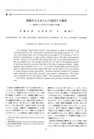 Japanese Journal of Educational Psychology, 1991, 39, 75•84 75
資 料
被動作 主 をあ らわ す助 詞 ヲの獲得
― 助詞 ガ と
の手が か りの強 さの比較―
伊 藤 武 彦*田 原 俊 司**朴 媛 淑***
ACQUISITION OF THE JAPANESE ACCUSATIVE PARTICLE "0" AS A PATIENT MARKER
Takehiko ITO, Shunji TAHARA AND Wonsook PARK
In a Japanese "agent-patient-action" type sentence, an agent is marked by the
nominative particle "GA" and a patient is marked by the accusative particle "0". The
aim of the present study was to compare the cue strength of "0" with that of "GA" in
sentence comprehension of agent-patient relations and to find their developmental
process. Because "0" is semantically simpler than "GA", it was hypothesized that (1)
the cue strength of "0" was stronger than that of "GA" and (2) the acquisition period
of the former particle was earlier than that of the latter in Japanese children. Eighty
Japanese native speakers of 5, 6, 7, 9, 11, 13, 15 years old and adults were instructed to
listen to simple sentences and to judge which noun was the agent in an act out method
by using miniature animals and objects. Stimulus sentences consisted of 27 sentence
types composed of word order•~ particle •~ noun animacy combinations. The results
were compared with Ito and Tahara (1986) . The hypotheses were both verified.
Key words : language development, Japanese case, grammar, sentence comprehen-
sion.
日本 語 で は格 関係 を標 示す るため に助 詞 を用 い る。
ところが,日 本 語 の助 詞 は,そ の深 層 的意 味 を抽 出 し
よ う とす る と,多 義 的で あ る ものが少 な くな い。本研
究 で問 題 にす る助 詞 ヲ とガ も,深 層格 は複 数で あ る と
考 え られ る。す なわ ち助詞 ガ は,主 格 助 詞 として動作
主 や経験 者 等 を標 示 す るが,述 部 が知 覚(飛 行機ガ見え
る)・認識(誰 の目にも隠し事ガわかる)・感情(警 官 は電話ガ
好きだ)・入 用(栄 養ガ必要だ)の 場 合や可 能 文(私 は中国語
ガできる)で は逆 に,被 動 作主 ・被経験 者 等 とい う対 象
をあ らわ す語 を標 示す る。 また,受 動 文 で は主格 の句
に ガが付 くが,こ れ は意 味 的 に は動作 の対 象 す なわ ち
被動 作 主 とな る(友人ガ飼犬に咬まれた)。つ ま り,ガ には
動作 な どの主体 を標 示 す る用 法 と対 象 を標 示 す る用法
が あ るので あ る。他 に属格 として所 有等 を表 示 す る(例
:わガ国)用 法 もあ る。ヲは対 格 の助詞 として直 接 目的語
に付 き,他 動 詞 の被 動 作 主等 を標示 す る。 ヲ には受動
文 を は じめ,ど の よ うな文 型 で も動作 主 を標 示す る用
法 はな い。空 間 ・時間 の移 動補 語(道 ヲ通る;夏 休みヲ過
ごす)と 状況 補語(科 学の時代ヲ生 きる)に 付 くこ とが あ る
とはい え,単 文 中で動 作主 ―被 動作 主の関 係 を あ らわ
す場 合 に は必 ず被動 作 主 を標示 す る。 この よ うに,助
詞 ヲ は多 義的 で はな いの で,動 作 主 ・被動 作主 の両 方
に付 くこ とが あ る助 詞 ガ よ りも格 関係 を明確 にあ らわ
す標 識 で あ る とい え る。
乳幼 児 の 自然発 話 の観 察 をお こな った 宮 原 ・宮原
(1973)に よれ ば,「 目的 語 ―他動 詞」な どの格 関係 をあ
らわす2語 の文 は1歳6か 月 の幼 児 の発 話 に出 現す る。
*和 光 大 学 人 文 学 部(Departmemt of Human Science
,Wako
University)
**神 田 外 語 大 学(Kanda University of International Studies)
***東 京 大 学 教 育 学 研 究 科(Department of School Education
,
University of Tokyo)
―75―
 