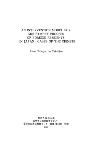 AN INTERVENTION MODEL FOR
ADJUSTMENT PROCESS
OF FOREIGN RESIDENTS
IN JAPAN: CASES OF THE CHINESE
Inoue Takayo, Ito Takehiko
JI:(Jit7'f.l@~*~
fii'~~ s*~g:~w -~z :/ 31 -
fii'~~ B*~g:~-rf-!! :/31- AA8~ m19~ !3iJ,IilU
1993
 