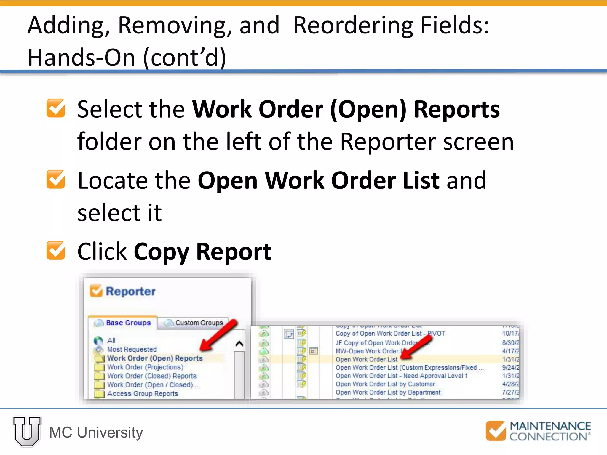 MC University
Select the Work Order (Open) Reports
folder on the left of the Reporter screen
Locate the Open Work Order List and
select it
Click Copy Report
Adding, Removing, and Reordering Fields:
Hands-On (cont’d)
 