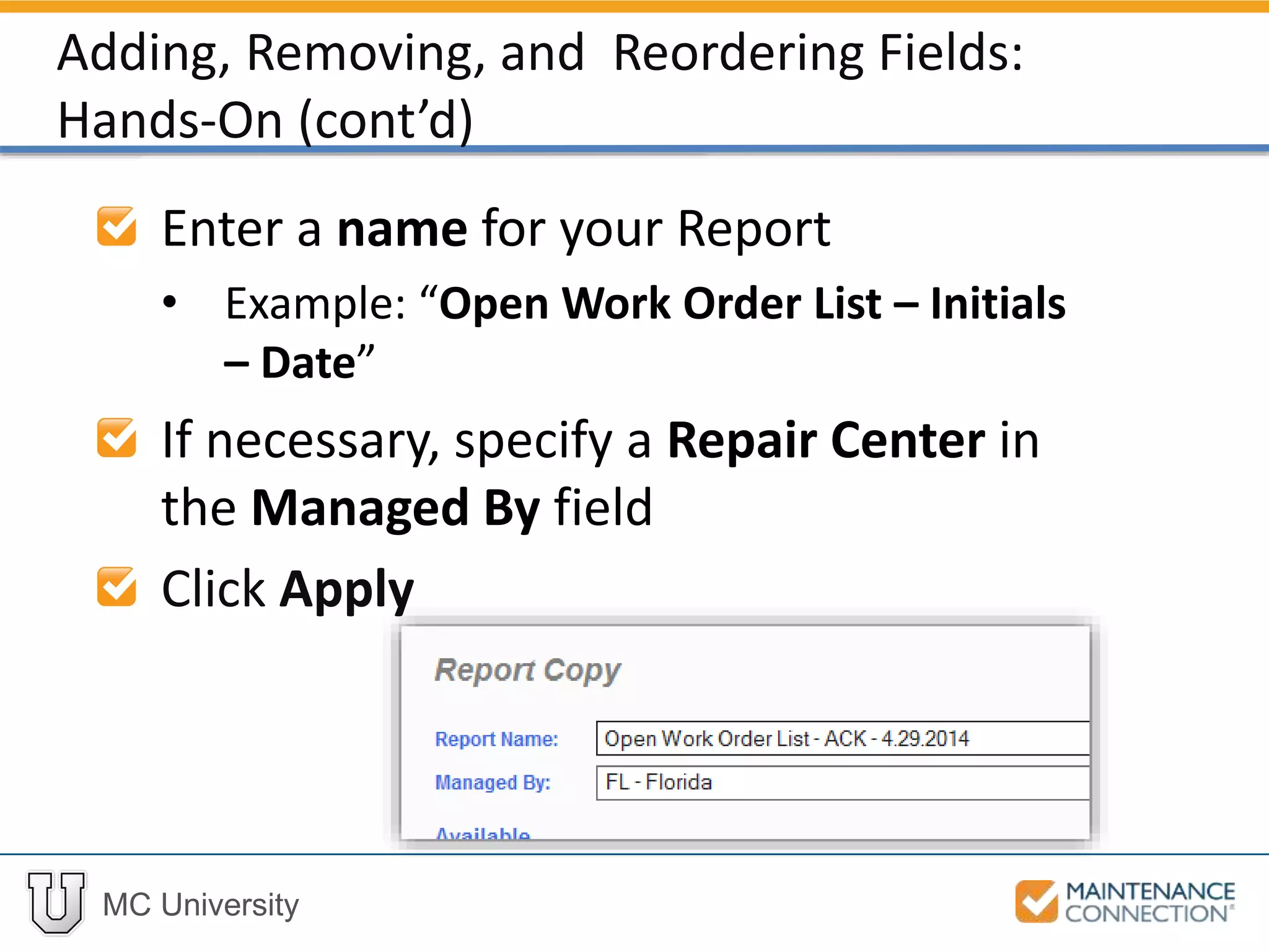 MC University
Enter a name for your Report
• Example: “Open Work Order List – Initials
– Date”
If necessary, specify a Repair Center in
the Managed By field
Click Apply
Adding, Removing, and Reordering Fields:
Hands-On (cont’d)
 