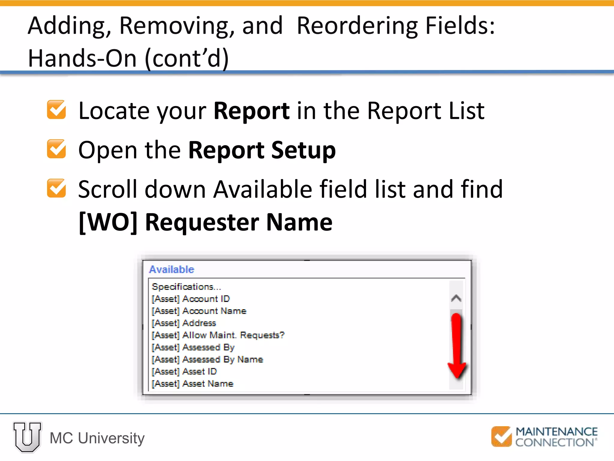 MC University
Locate your Report in the Report List
Open the Report Setup
Scroll down Available field list and find
[WO] Requester Name
Adding, Removing, and Reordering Fields:
Hands-On (cont’d)
 