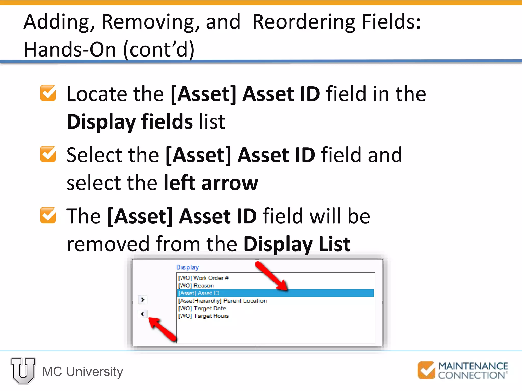 MC University
Locate the [Asset] Asset ID field in the
Display fields list
Select the [Asset] Asset ID field and
select the left arrow
The [Asset] Asset ID field will be
removed from the Display List
Adding, Removing, and Reordering Fields:
Hands-On (cont’d)
 