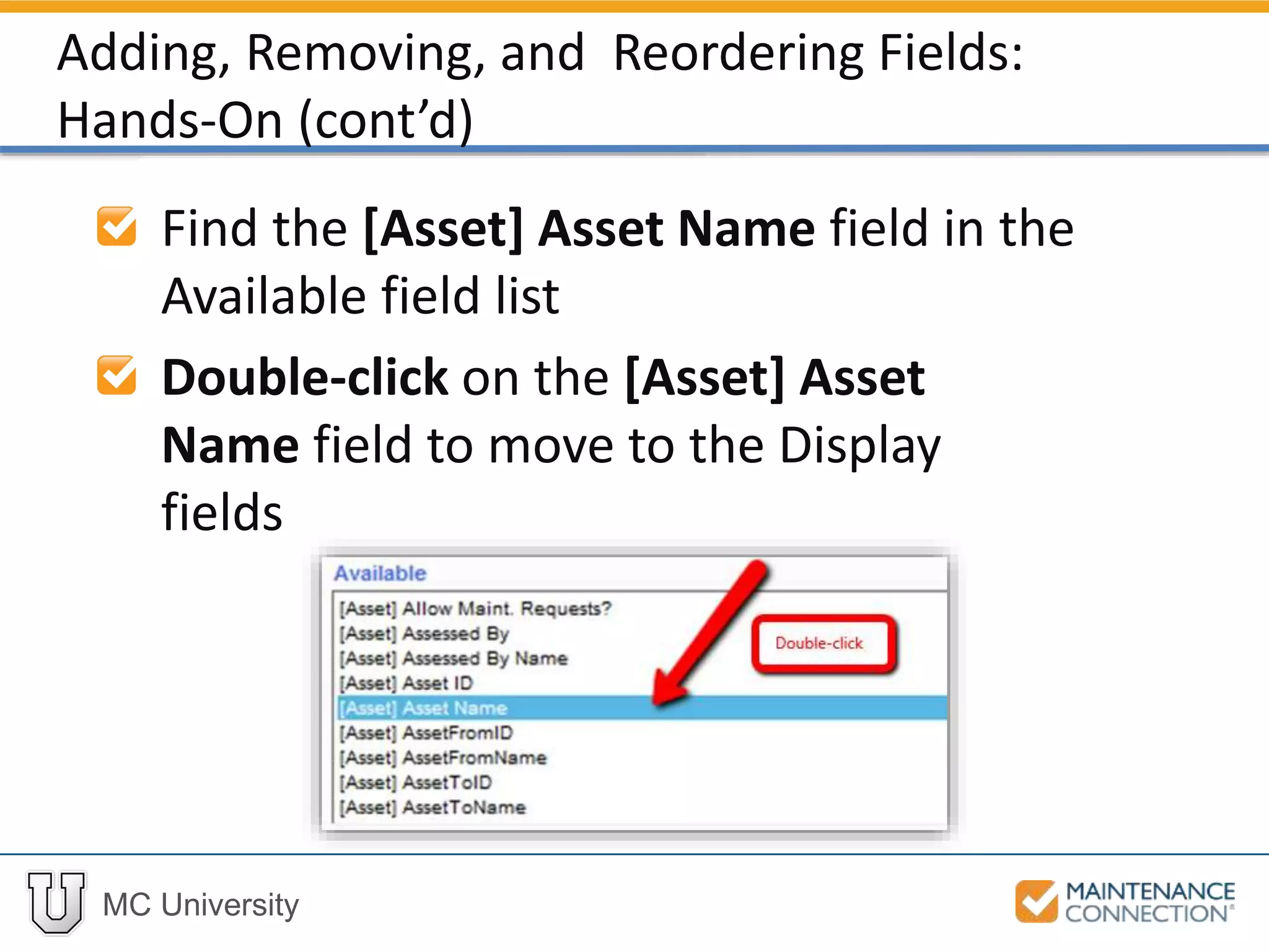 MC University
Find the [Asset] Asset Name field in the
Available field list
Double-click on the [Asset] Asset
Name field to move to the Display
fields
Adding, Removing, and Reordering Fields:
Hands-On (cont’d)
 