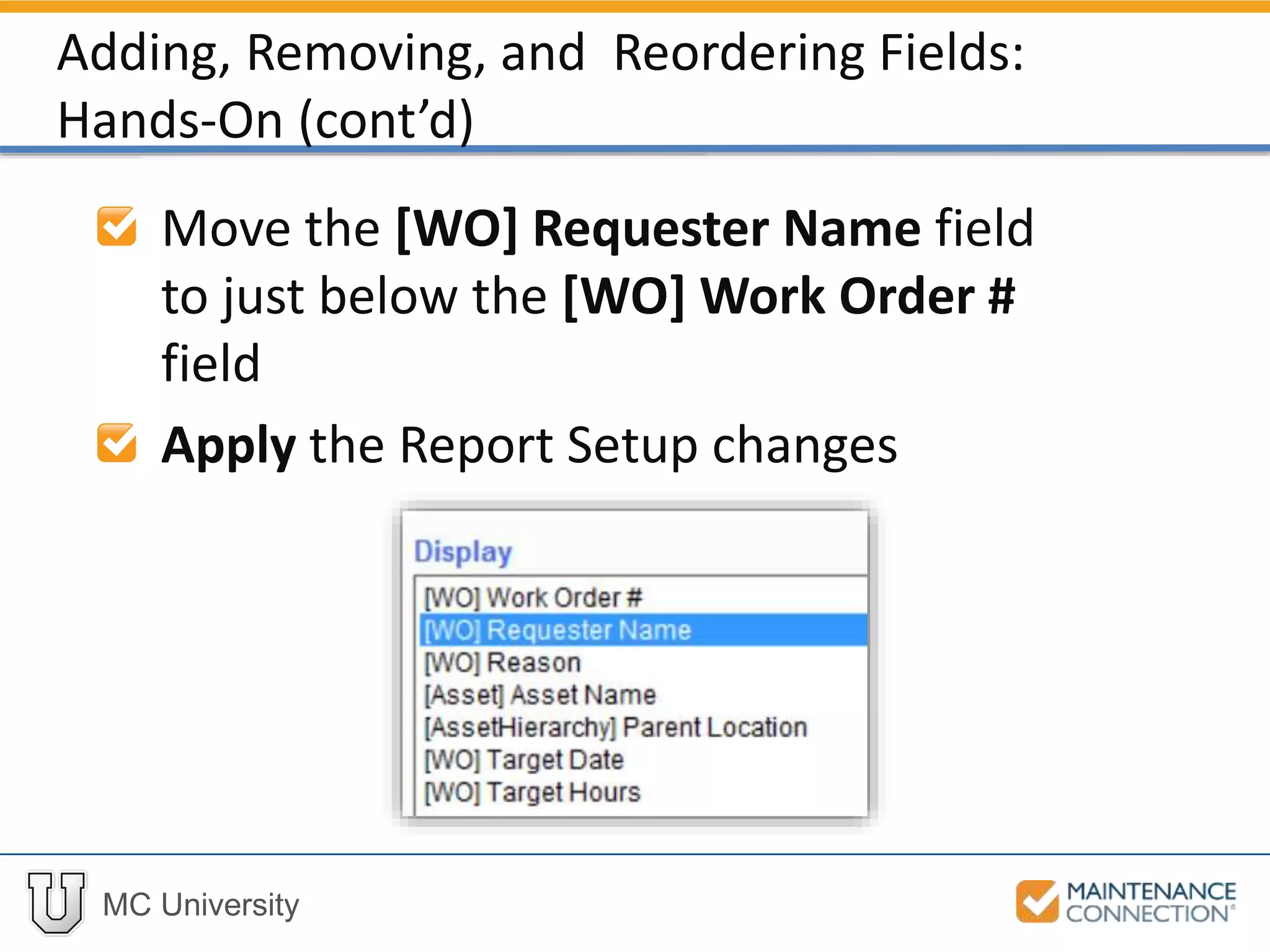 MC University
Move the [WO] Requester Name field
to just below the [WO] Work Order #
field
Apply the Report Setup changes
Adding, Removing, and Reordering Fields:
Hands-On (cont’d)
 