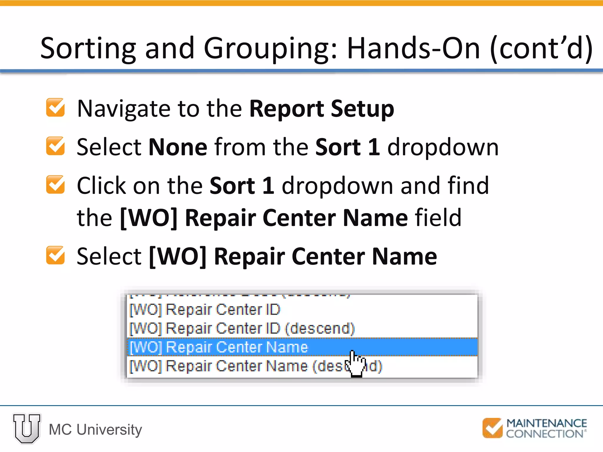 MC University
Navigate to the Report Setup
Select None from the Sort 1 dropdown
Click on the Sort 1 dropdown and find
the [WO] Repair Center Name field
Select [WO] Repair Center Name
Sorting and Grouping: Hands-On (cont’d)
 